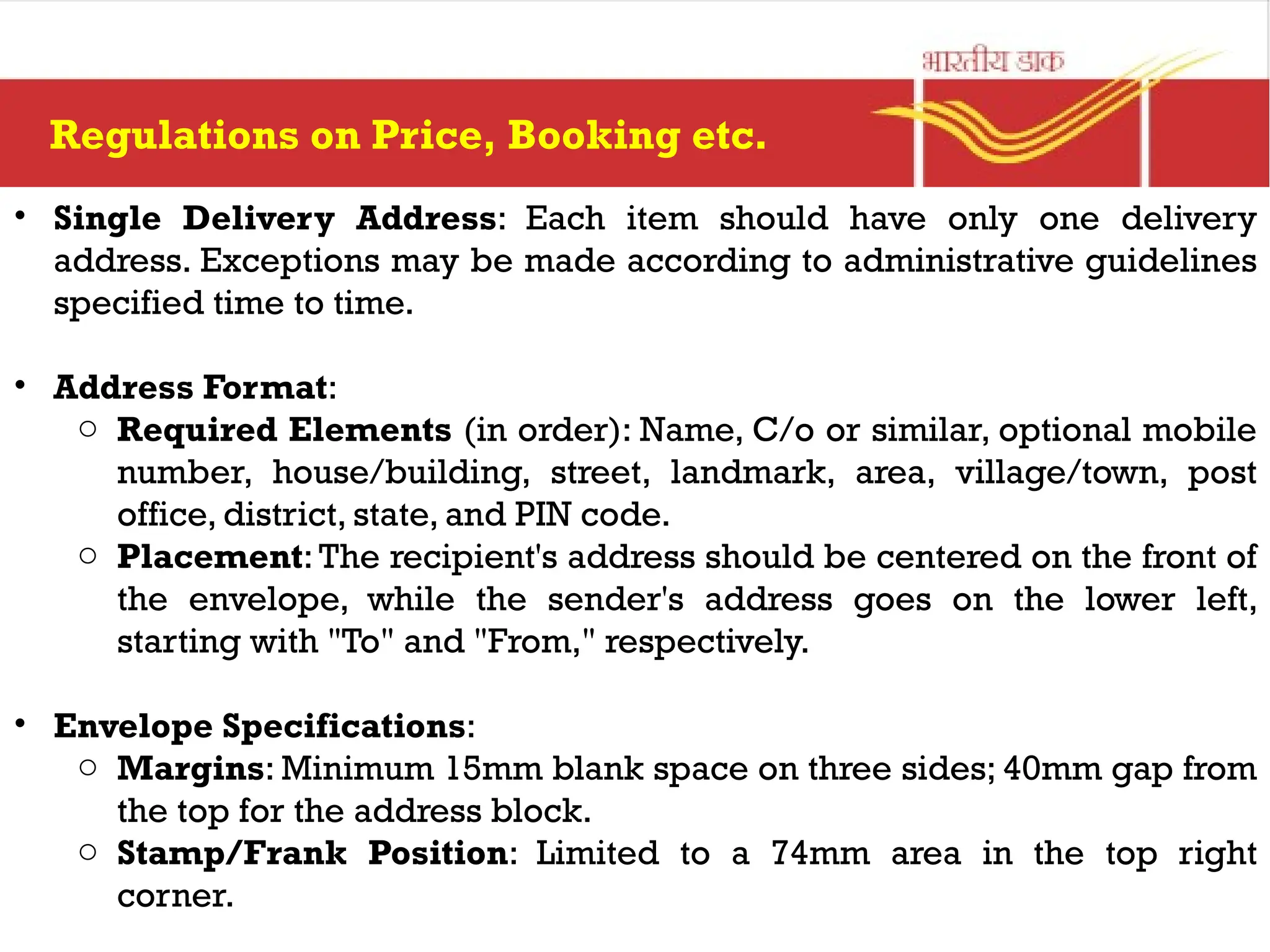 Regulations on Price, Booking etc.
• Single Delivery Address: Each item should have only one delivery
address. Exceptions may be made according to administrative guidelines
specified time to time.
• Address Format:
o Required Elements (in order): Name, C/o or similar, optional mobile
number, house/building, street, landmark, area, village/town, post
office, district, state, and PIN code.
o Placement: The recipient's address should be centered on the front of
the envelope, while the sender's address goes on the lower left,
starting with "To" and "From," respectively.
• Envelope Specifications:
o Margins: Minimum 15mm blank space on three sides; 40mm gap from
the top for the address block.
o Stamp/Frank Position: Limited to a 74mm area in the top right
corner.
 
