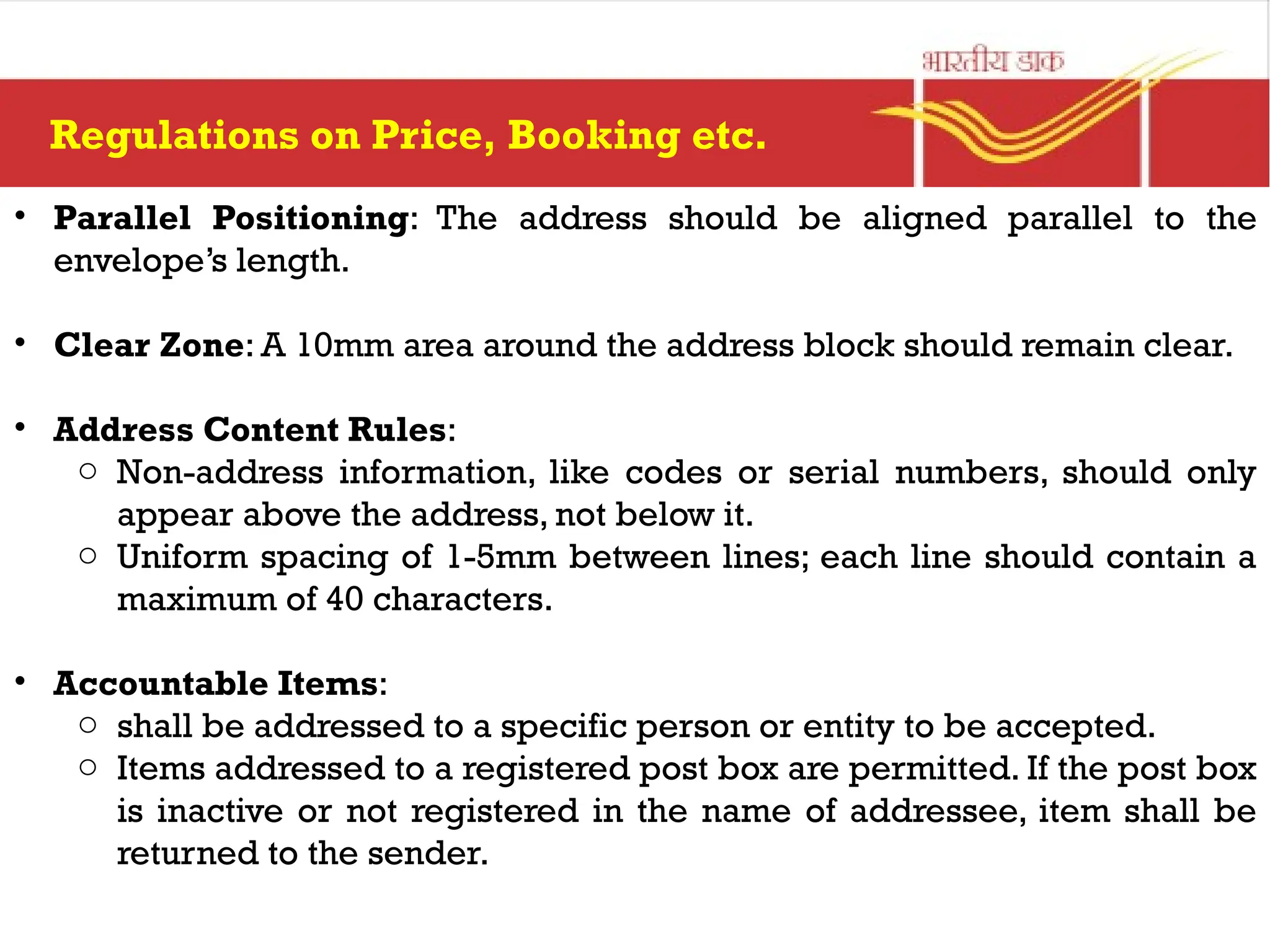 Regulations on Price, Booking etc.
• Parallel Positioning: The address should be aligned parallel to the
envelope’s length.
• Clear Zone: A 10mm area around the address block should remain clear.
• Address Content Rules:
o Non-address information, like codes or serial numbers, should only
appear above the address, not below it.
o Uniform spacing of 1-5mm between lines; each line should contain a
maximum of 40 characters.
• Accountable Items:
o shall be addressed to a specific person or entity to be accepted.
o Items addressed to a registered post box are permitted. If the post box
is inactive or not registered in the name of addressee, item shall be
returned to the sender.
 