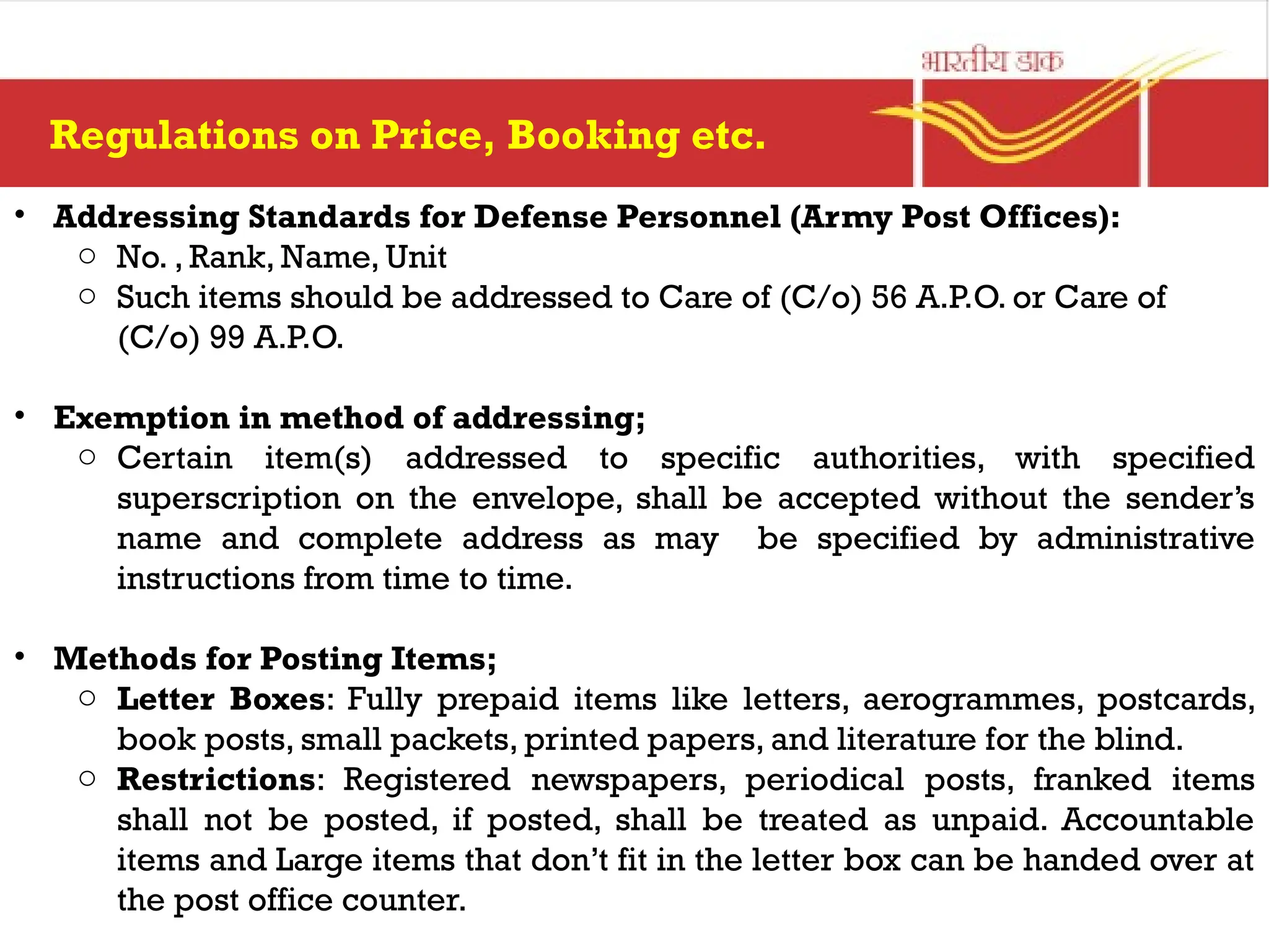 Regulations on Price, Booking etc.
• Addressing Standards for Defense Personnel (Army Post Offices):
o No. , Rank, Name, Unit
o Such items should be addressed to Care of (C/o) 56 A.P.O. or Care of
(C/o) 99 A.P.O.
• Exemption in method of addressing;
o Certain item(s) addressed to specific authorities, with specified
superscription on the envelope, shall be accepted without the sender’s
name and complete address as may be specified by administrative
instructions from time to time.
• Methods for Posting Items;
o Letter Boxes: Fully prepaid items like letters, aerogrammes, postcards,
book posts, small packets, printed papers, and literature for the blind.
o Restrictions: Registered newspapers, periodical posts, franked items
shall not be posted, if posted, shall be treated as unpaid. Accountable
items and Large items that don’t fit in the letter box can be handed over at
the post office counter.
 