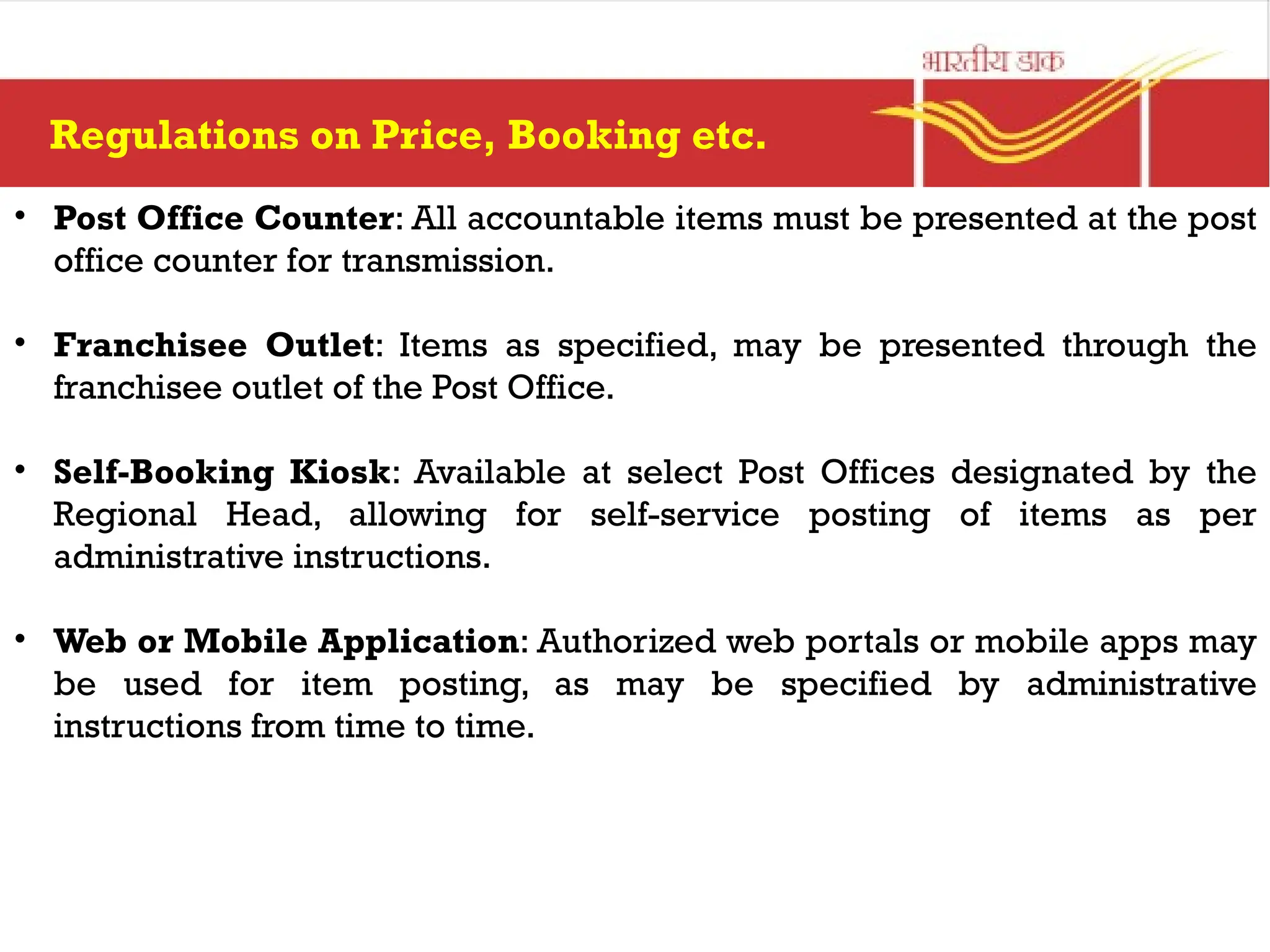 Regulations on Price, Booking etc.
• Post Office Counter: All accountable items must be presented at the post
office counter for transmission.
• Franchisee Outlet: Items as specified, may be presented through the
franchisee outlet of the Post Office.
• Self-Booking Kiosk: Available at select Post Offices designated by the
Regional Head, allowing for self-service posting of items as per
administrative instructions.
• Web or Mobile Application: Authorized web portals or mobile apps may
be used for item posting, as may be specified by administrative
instructions from time to time.
 