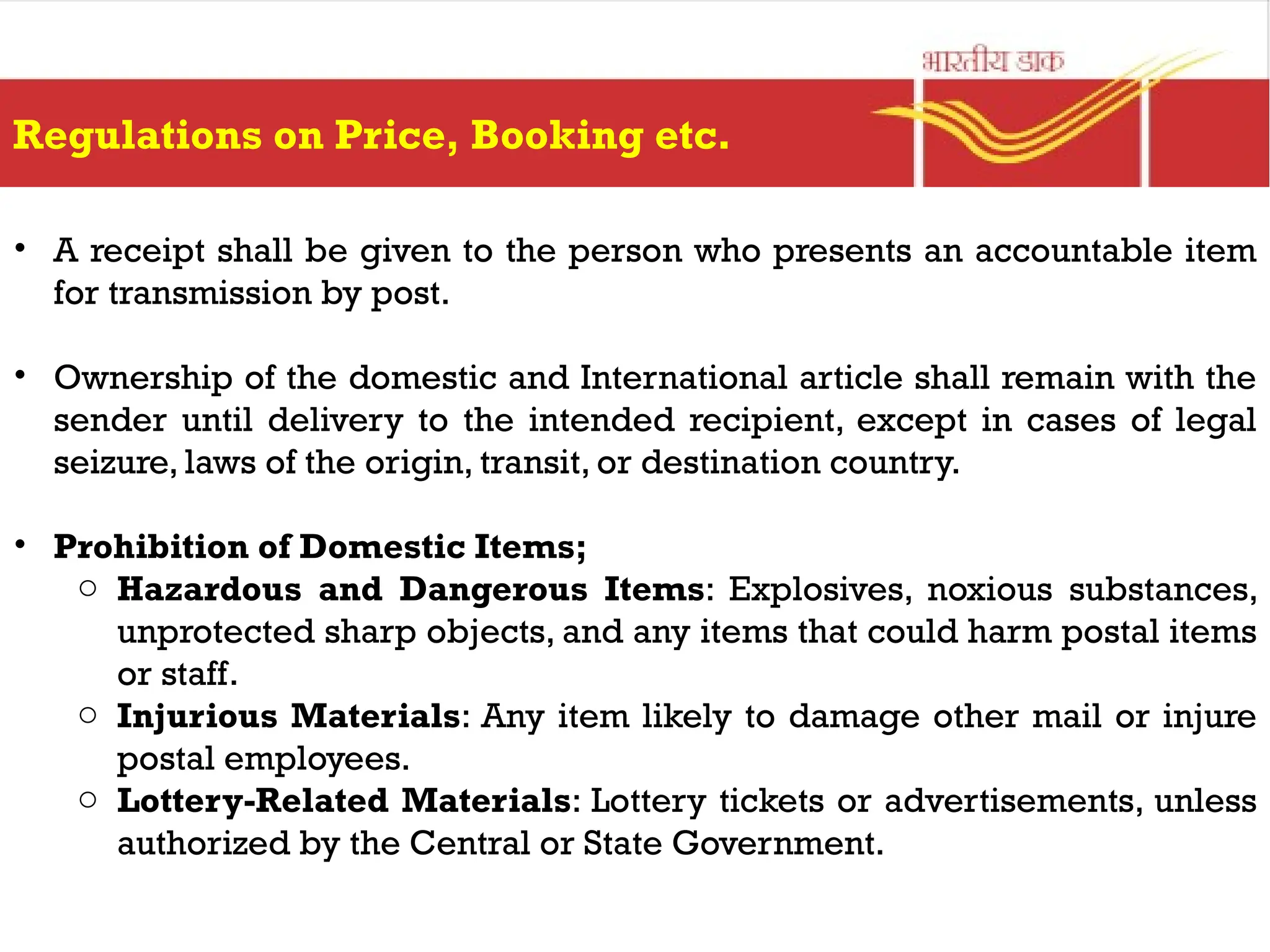 Regulations on Price, Booking etc.
• A receipt shall be given to the person who presents an accountable item
for transmission by post.
• Ownership of the domestic and International article shall remain with the
sender until delivery to the intended recipient, except in cases of legal
seizure, laws of the origin, transit, or destination country.
• Prohibition of Domestic Items;
o Hazardous and Dangerous Items: Explosives, noxious substances,
unprotected sharp objects, and any items that could harm postal items
or staff.
o Injurious Materials: Any item likely to damage other mail or injure
postal employees.
o Lottery-Related Materials: Lottery tickets or advertisements, unless
authorized by the Central or State Government.
 