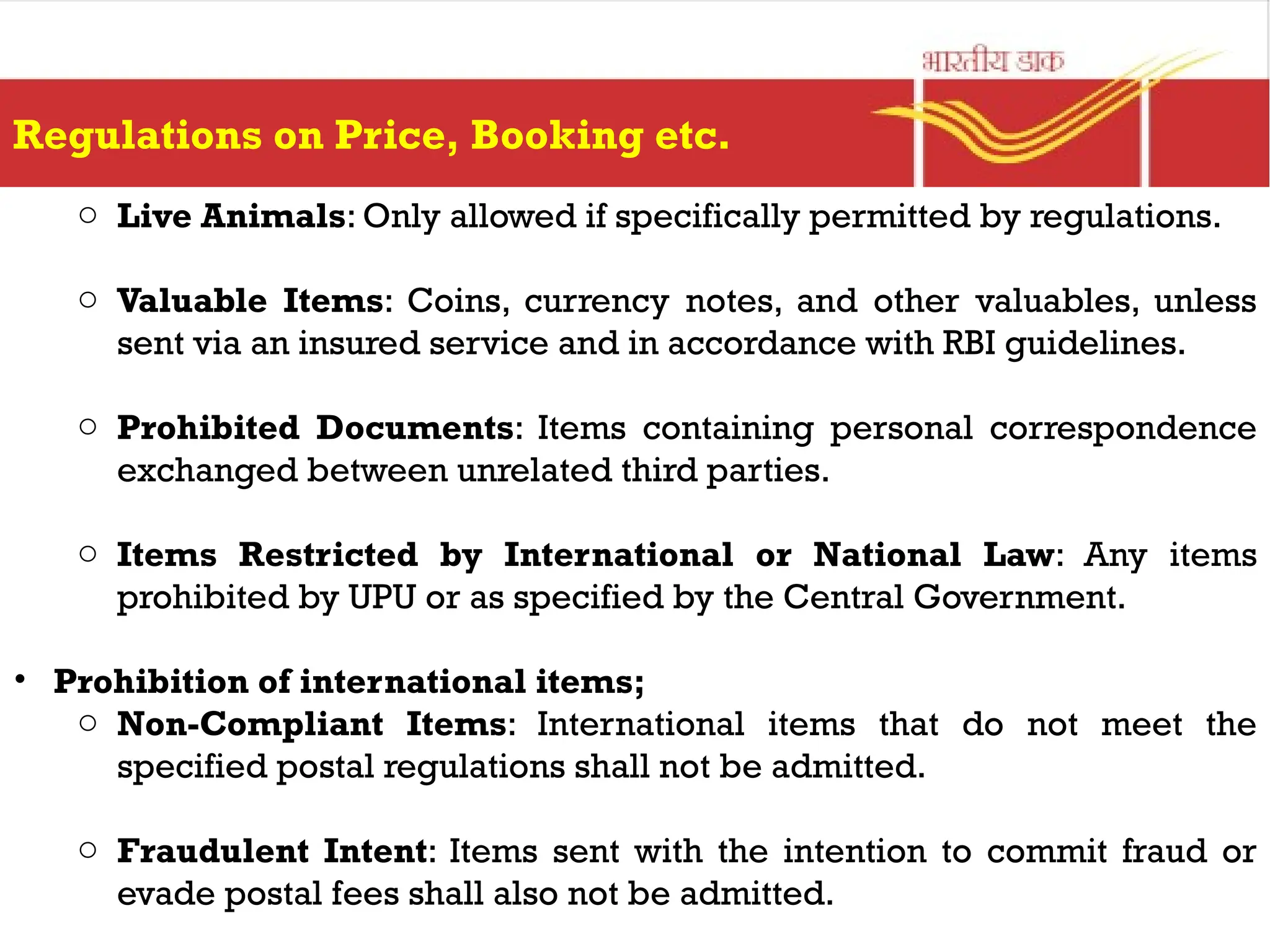 Regulations on Price, Booking etc.
o Live Animals: Only allowed if specifically permitted by regulations.
o Valuable Items: Coins, currency notes, and other valuables, unless
sent via an insured service and in accordance with RBI guidelines.
o Prohibited Documents: Items containing personal correspondence
exchanged between unrelated third parties.
o Items Restricted by International or National Law: Any items
prohibited by UPU or as specified by the Central Government.
• Prohibition of international items;
o Non-Compliant Items: International items that do not meet the
specified postal regulations shall not be admitted.
o Fraudulent Intent: Items sent with the intention to commit fraud or
evade postal fees shall also not be admitted.
 