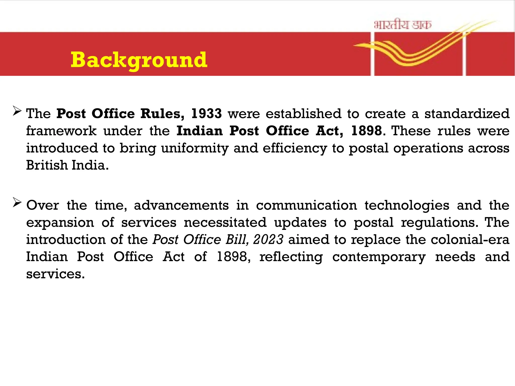 Background
 The Post Office Rules, 1933 were established to create a standardized
framework under the Indian Post Office Act, 1898. These rules were
introduced to bring uniformity and efficiency to postal operations across
British India.
 Over the time, advancements in communication technologies and the
expansion of services necessitated updates to postal regulations. The
introduction of the Post Office Bill, 2023 aimed to replace the colonial-era
Indian Post Office Act of 1898, reflecting contemporary needs and
services.
 