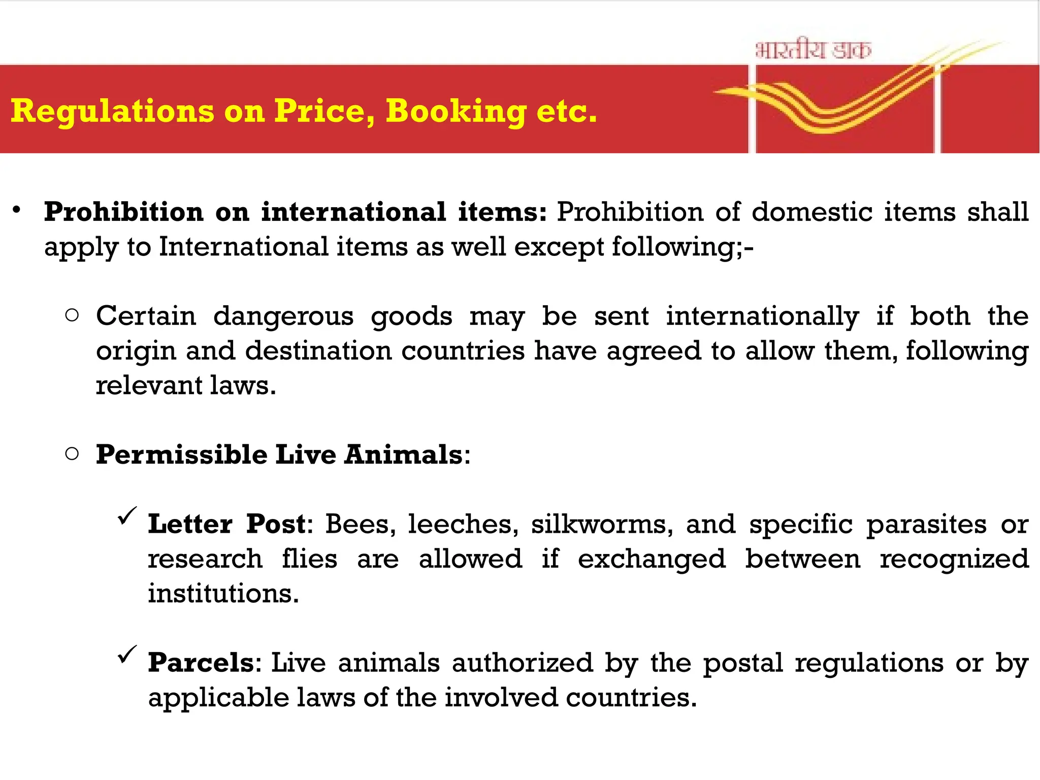Regulations on Price, Booking etc.
• Prohibition on international items: Prohibition of domestic items shall
apply to International items as well except following;-
o Certain dangerous goods may be sent internationally if both the
origin and destination countries have agreed to allow them, following
relevant laws.
o Permissible Live Animals:
 Letter Post: Bees, leeches, silkworms, and specific parasites or
research flies are allowed if exchanged between recognized
institutions.
 Parcels: Live animals authorized by the postal regulations or by
applicable laws of the involved countries.
 