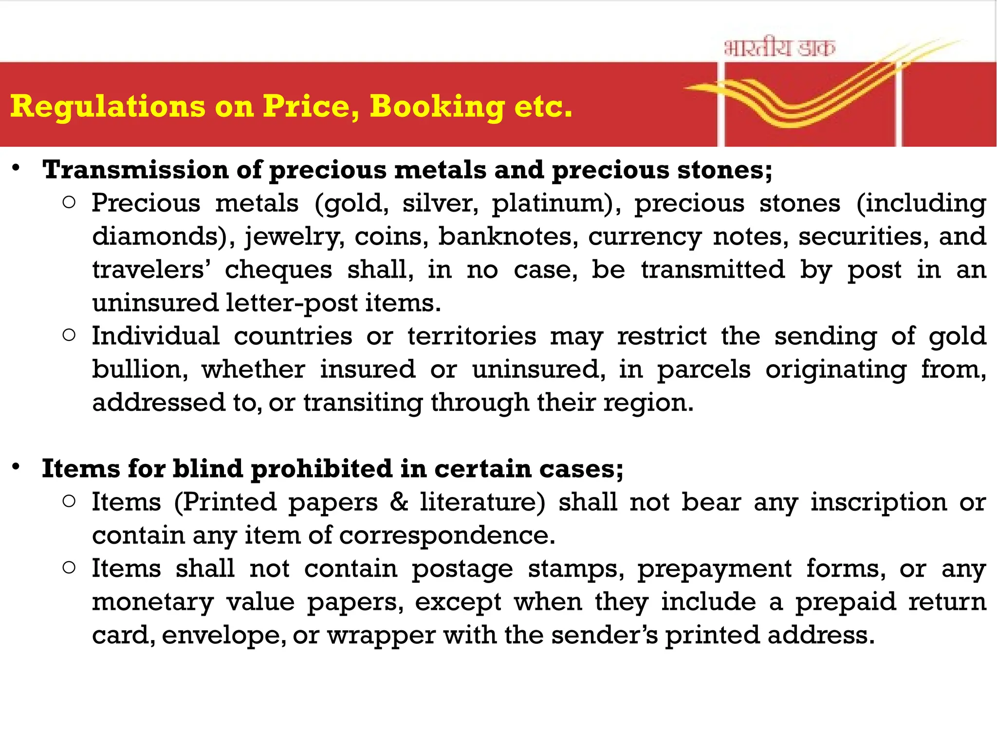 Regulations on Price, Booking etc.
• Transmission of precious metals and precious stones;
o Precious metals (gold, silver, platinum), precious stones (including
diamonds), jewelry, coins, banknotes, currency notes, securities, and
travelers’ cheques shall, in no case, be transmitted by post in an
uninsured letter-post items.
o Individual countries or territories may restrict the sending of gold
bullion, whether insured or uninsured, in parcels originating from,
addressed to, or transiting through their region.
• Items for blind prohibited in certain cases;
o Items (Printed papers & literature) shall not bear any inscription or
contain any item of correspondence.
o Items shall not contain postage stamps, prepayment forms, or any
monetary value papers, except when they include a prepaid return
card, envelope, or wrapper with the sender’s printed address.
 