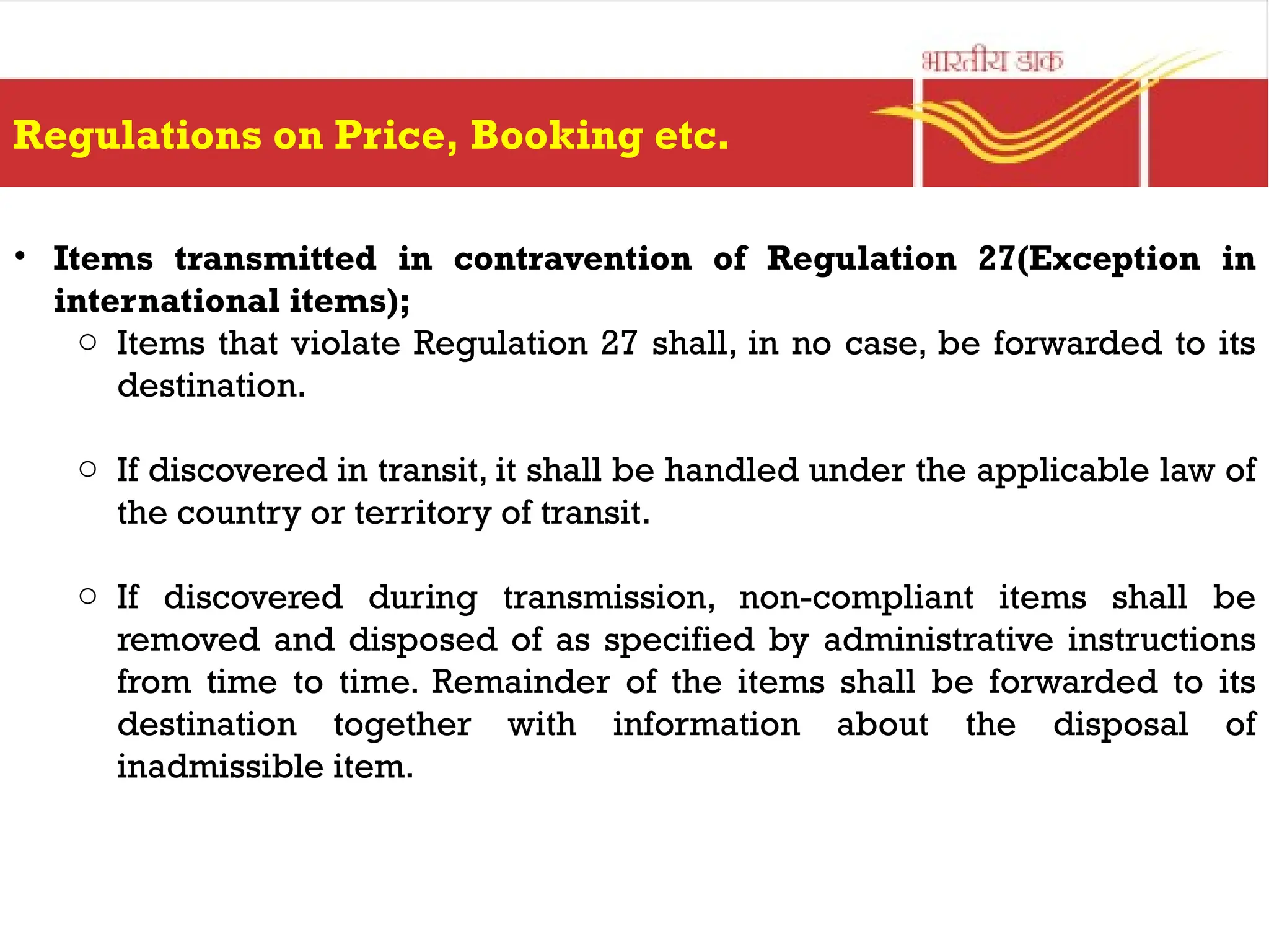Regulations on Price, Booking etc.
• Items transmitted in contravention of Regulation 27(Exception in
international items);
o Items that violate Regulation 27 shall, in no case, be forwarded to its
destination.
o If discovered in transit, it shall be handled under the applicable law of
the country or territory of transit.
o If discovered during transmission, non-compliant items shall be
removed and disposed of as specified by administrative instructions
from time to time. Remainder of the items shall be forwarded to its
destination together with information about the disposal of
inadmissible item.
 