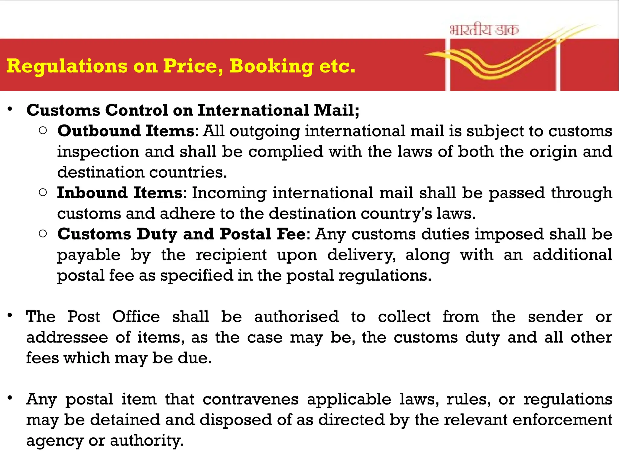 Regulations on Price, Booking etc.
• Customs Control on International Mail;
o Outbound Items: All outgoing international mail is subject to customs
inspection and shall be complied with the laws of both the origin and
destination countries.
o Inbound Items: Incoming international mail shall be passed through
customs and adhere to the destination country's laws.
o Customs Duty and Postal Fee: Any customs duties imposed shall be
payable by the recipient upon delivery, along with an additional
postal fee as specified in the postal regulations.
• The Post Office shall be authorised to collect from the sender or
addressee of items, as the case may be, the customs duty and all other
fees which may be due.
• Any postal item that contravenes applicable laws, rules, or regulations
may be detained and disposed of as directed by the relevant enforcement
agency or authority.
 