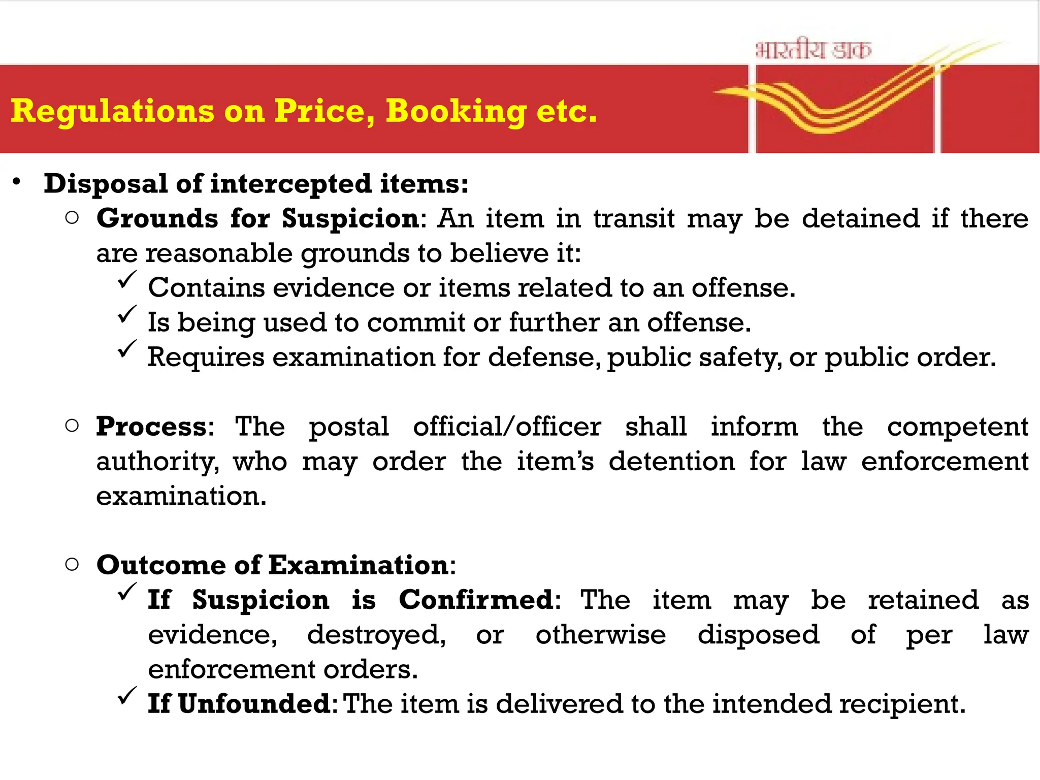 Regulations on Price, Booking etc.
• Disposal of intercepted items:
o Grounds for Suspicion: An item in transit may be detained if there
are reasonable grounds to believe it:
 Contains evidence or items related to an offense.
 Is being used to commit or further an offense.
 Requires examination for defense, public safety, or public order.
o Process: The postal official/officer shall inform the competent
authority, who may order the item’s detention for law enforcement
examination.
o Outcome of Examination:
 If Suspicion is Confirmed: The item may be retained as
evidence, destroyed, or otherwise disposed of per law
enforcement orders.
 If Unfounded:The item is delivered to the intended recipient.
 