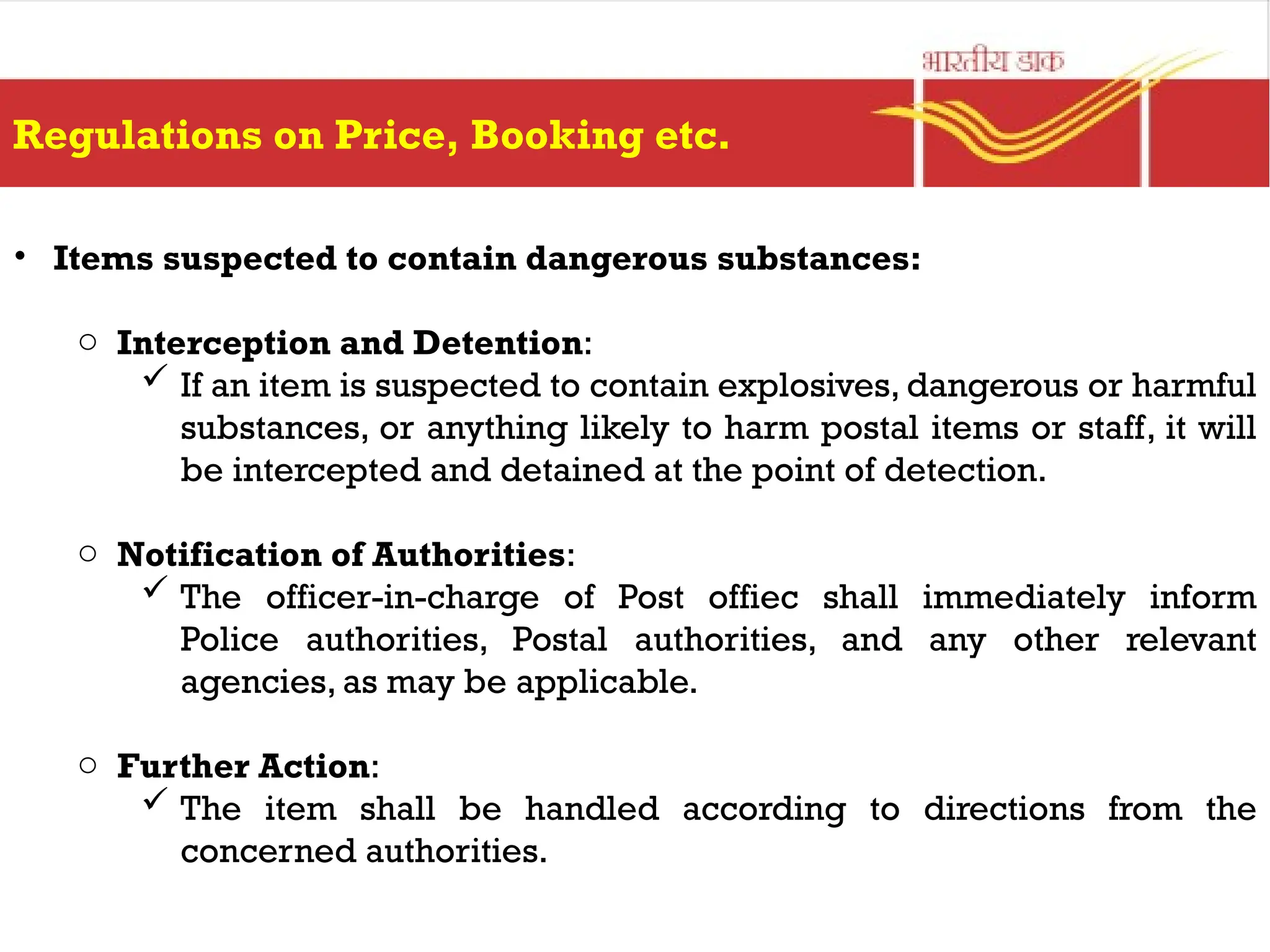 Regulations on Price, Booking etc.
• Items suspected to contain dangerous substances:
o Interception and Detention:
 If an item is suspected to contain explosives, dangerous or harmful
substances, or anything likely to harm postal items or staff, it will
be intercepted and detained at the point of detection.
o Notification of Authorities:
 The officer-in-charge of Post offiec shall immediately inform
Police authorities, Postal authorities, and any other relevant
agencies, as may be applicable.
o Further Action:
 The item shall be handled according to directions from the
concerned authorities.
 