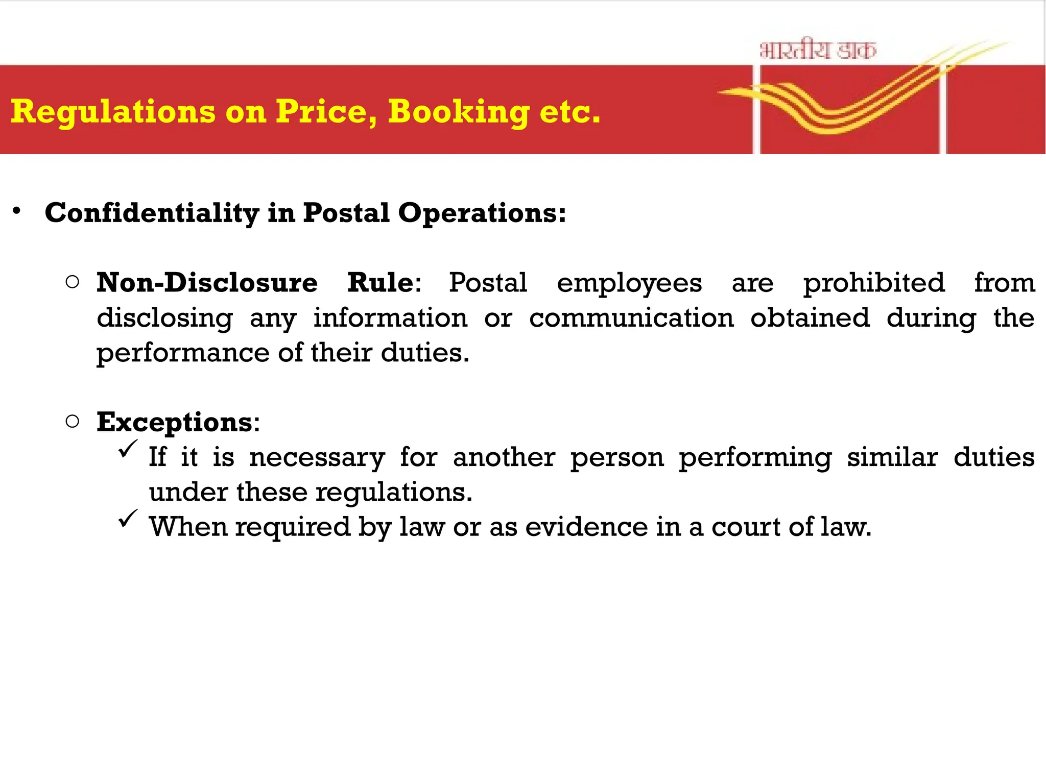 Regulations on Price, Booking etc.
• Confidentiality in Postal Operations:
o Non-Disclosure Rule: Postal employees are prohibited from
disclosing any information or communication obtained during the
performance of their duties.
o Exceptions:
 If it is necessary for another person performing similar duties
under these regulations.
 When required by law or as evidence in a court of law.
 