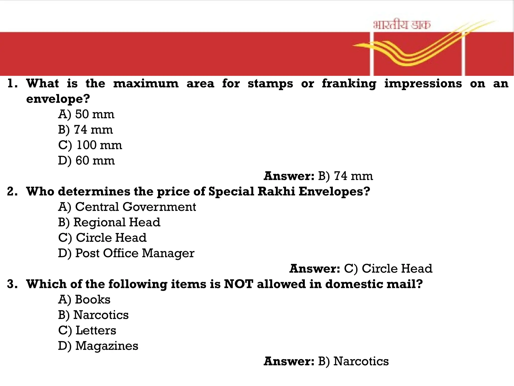 1. What is the maximum area for stamps or franking impressions on an
envelope?
A) 50 mm
B) 74 mm
C) 100 mm
D) 60 mm
Answer: B) 74 mm
2. Who determines the price of Special Rakhi Envelopes?
A) Central Government
B) Regional Head
C) Circle Head
D) Post Office Manager
Answer: C) Circle Head
3. Which of the following items is NOT allowed in domestic mail?
A) Books
B) Narcotics
C) Letters
D) Magazines
Answer: B) Narcotics
 