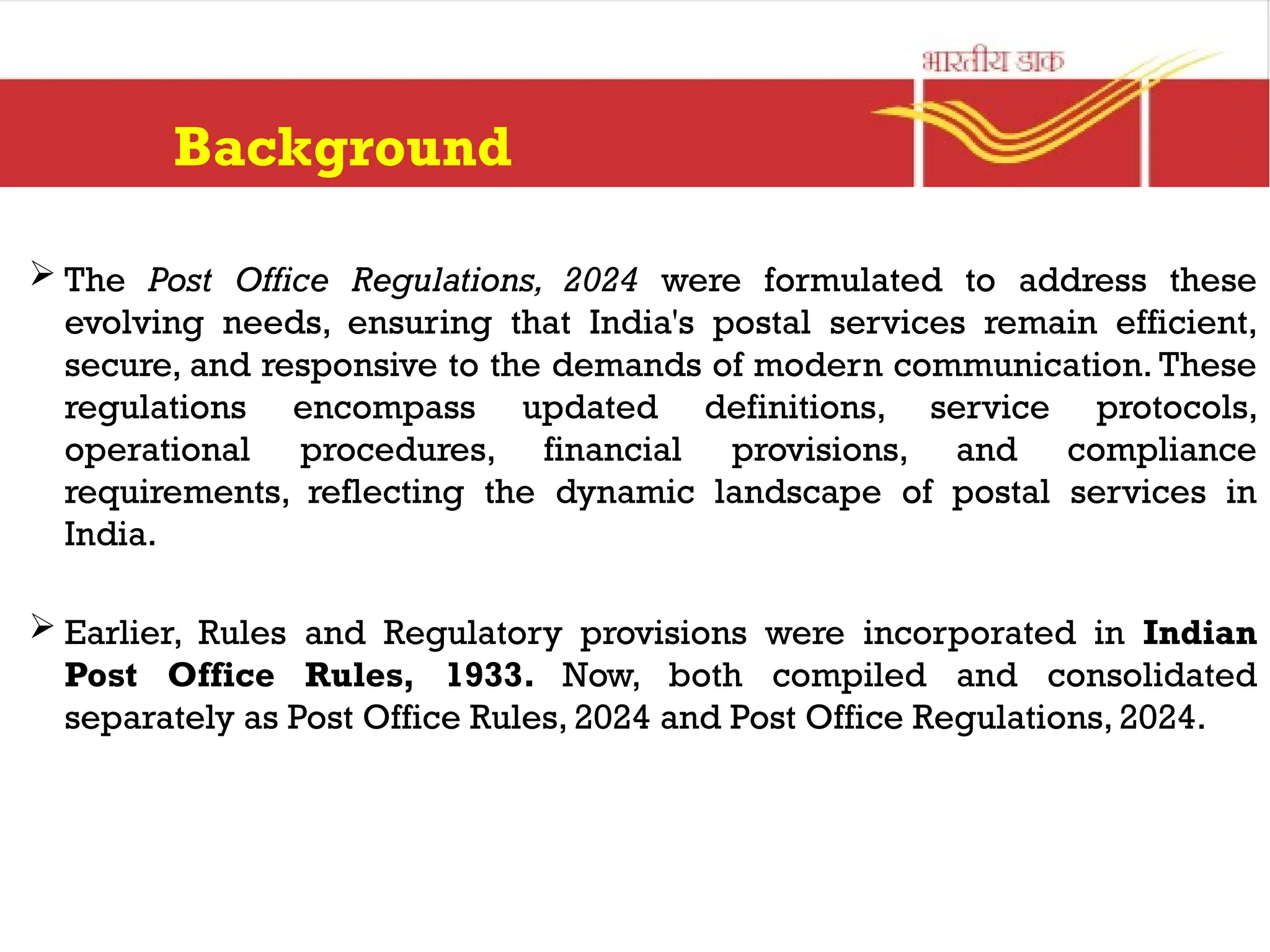 Background
 The Post Office Regulations, 2024 were formulated to address these
evolving needs, ensuring that India's postal services remain efficient,
secure, and responsive to the demands of modern communication. These
regulations encompass updated definitions, service protocols,
operational procedures, financial provisions, and compliance
requirements, reflecting the dynamic landscape of postal services in
India.
 Earlier, Rules and Regulatory provisions were incorporated in Indian
Post Office Rules, 1933. Now, both compiled and consolidated
separately as Post Office Rules, 2024 and Post Office Regulations, 2024.
 