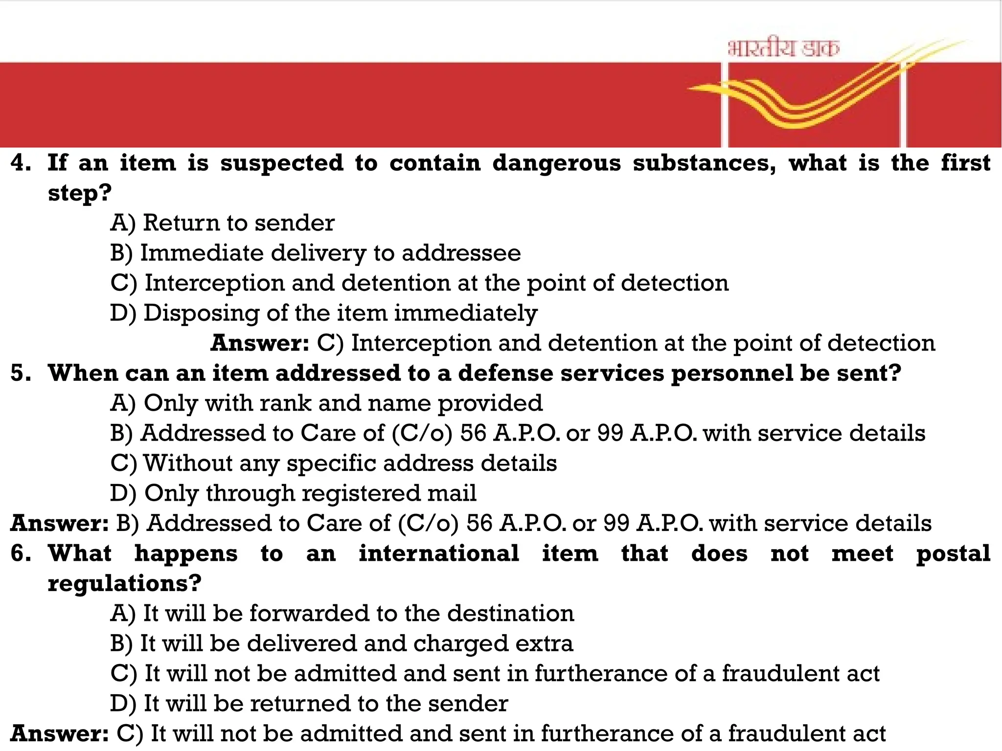 4. If an item is suspected to contain dangerous substances, what is the first
step?
A) Return to sender
B) Immediate delivery to addressee
C) Interception and detention at the point of detection
D) Disposing of the item immediately
Answer: C) Interception and detention at the point of detection
5. When can an item addressed to a defense services personnel be sent?
A) Only with rank and name provided
B) Addressed to Care of (C/o) 56 A.P.O. or 99 A.P.O. with service details
C) Without any specific address details
D) Only through registered mail
Answer: B) Addressed to Care of (C/o) 56 A.P.O. or 99 A.P.O. with service details
6. What happens to an international item that does not meet postal
regulations?
A) It will be forwarded to the destination
B) It will be delivered and charged extra
C) It will not be admitted and sent in furtherance of a fraudulent act
D) It will be returned to the sender
Answer: C) It will not be admitted and sent in furtherance of a fraudulent act
 
