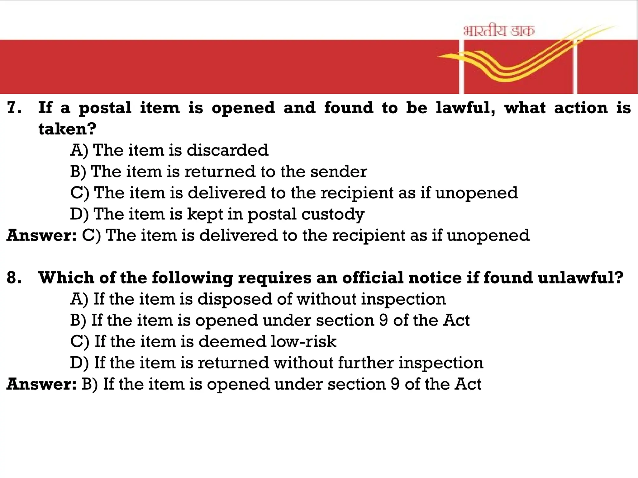 7. If a postal item is opened and found to be lawful, what action is
taken?
A) The item is discarded
B) The item is returned to the sender
C) The item is delivered to the recipient as if unopened
D) The item is kept in postal custody
Answer: C) The item is delivered to the recipient as if unopened
8. Which of the following requires an official notice if found unlawful?
A) If the item is disposed of without inspection
B) If the item is opened under section 9 of the Act
C) If the item is deemed low-risk
D) If the item is returned without further inspection
Answer: B) If the item is opened under section 9 of the Act
 
