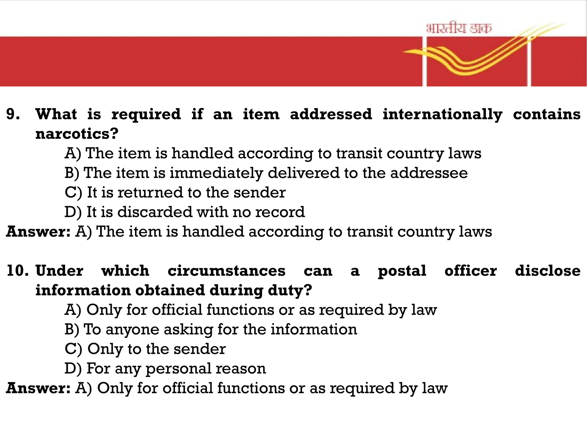 9. What is required if an item addressed internationally contains
narcotics?
A) The item is handled according to transit country laws
B) The item is immediately delivered to the addressee
C) It is returned to the sender
D) It is discarded with no record
Answer: A) The item is handled according to transit country laws
10. Under which circumstances can a postal officer disclose
information obtained during duty?
A) Only for official functions or as required by law
B) To anyone asking for the information
C) Only to the sender
D) For any personal reason
Answer: A) Only for official functions or as required by law
 