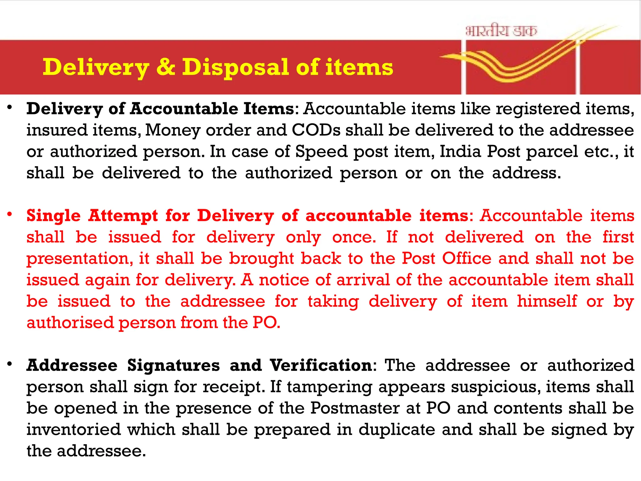 • Delivery of Accountable Items: Accountable items like registered items,
insured items, Money order and CODs shall be delivered to the addressee
or authorized person. In case of Speed post item, India Post parcel etc., it
shall be delivered to the authorized person or on the address.
• Single Attempt for Delivery of accountable items: Accountable items
shall be issued for delivery only once. If not delivered on the first
presentation, it shall be brought back to the Post Office and shall not be
issued again for delivery. A notice of arrival of the accountable item shall
be issued to the addressee for taking delivery of item himself or by
authorised person from the PO.
• Addressee Signatures and Verification: The addressee or authorized
person shall sign for receipt. If tampering appears suspicious, items shall
be opened in the presence of the Postmaster at PO and contents shall be
inventoried which shall be prepared in duplicate and shall be signed by
the addressee.
Delivery & Disposal of items
 