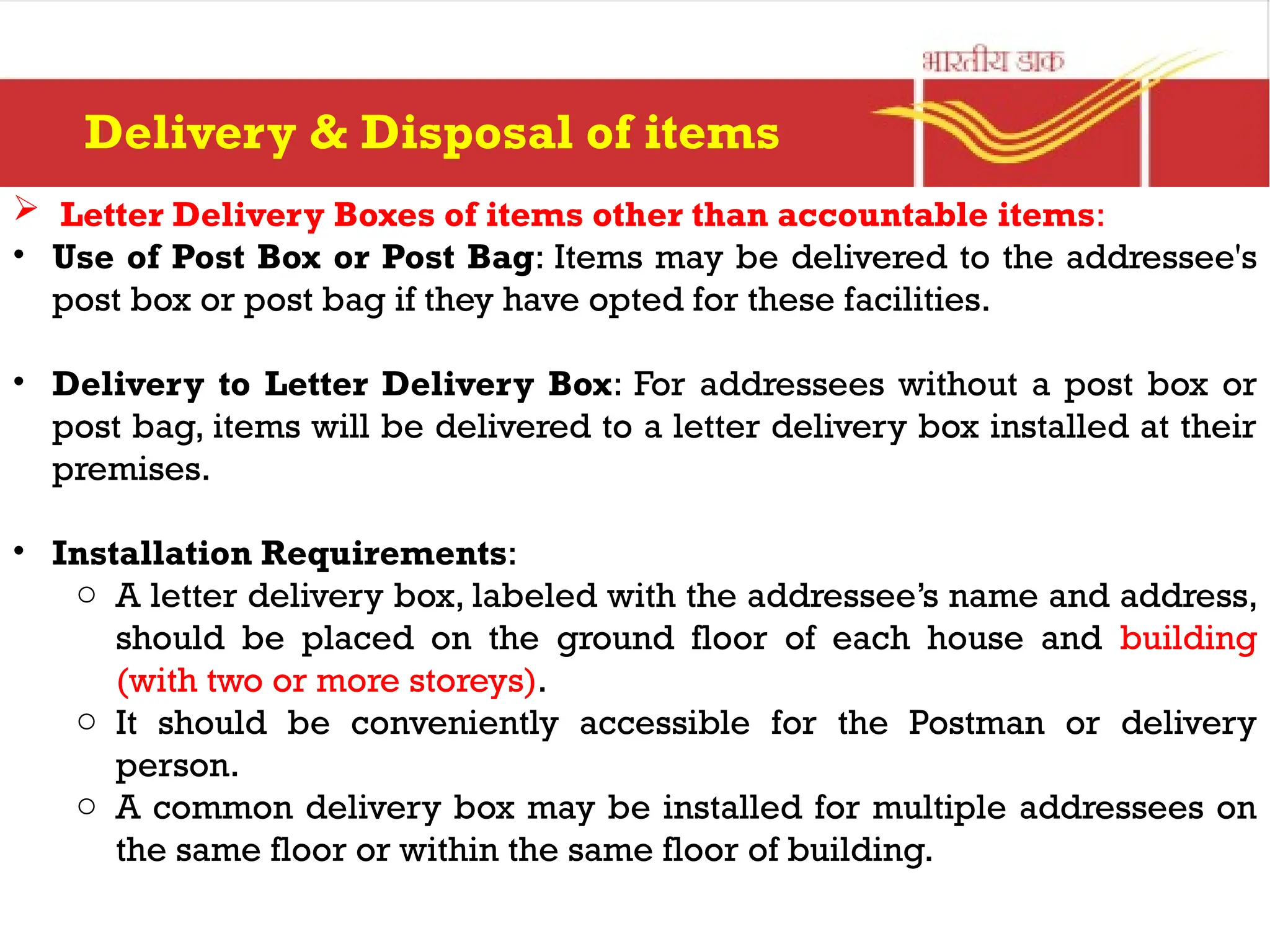  Letter Delivery Boxes of items other than accountable items:
• Use of Post Box or Post Bag: Items may be delivered to the addressee's
post box or post bag if they have opted for these facilities.
• Delivery to Letter Delivery Box: For addressees without a post box or
post bag, items will be delivered to a letter delivery box installed at their
premises.
• Installation Requirements:
o A letter delivery box, labeled with the addressee’s name and address,
should be placed on the ground floor of each house and building
(with two or more storeys).
o It should be conveniently accessible for the Postman or delivery
person.
o A common delivery box may be installed for multiple addressees on
the same floor or within the same floor of building.
Delivery & Disposal of items
 