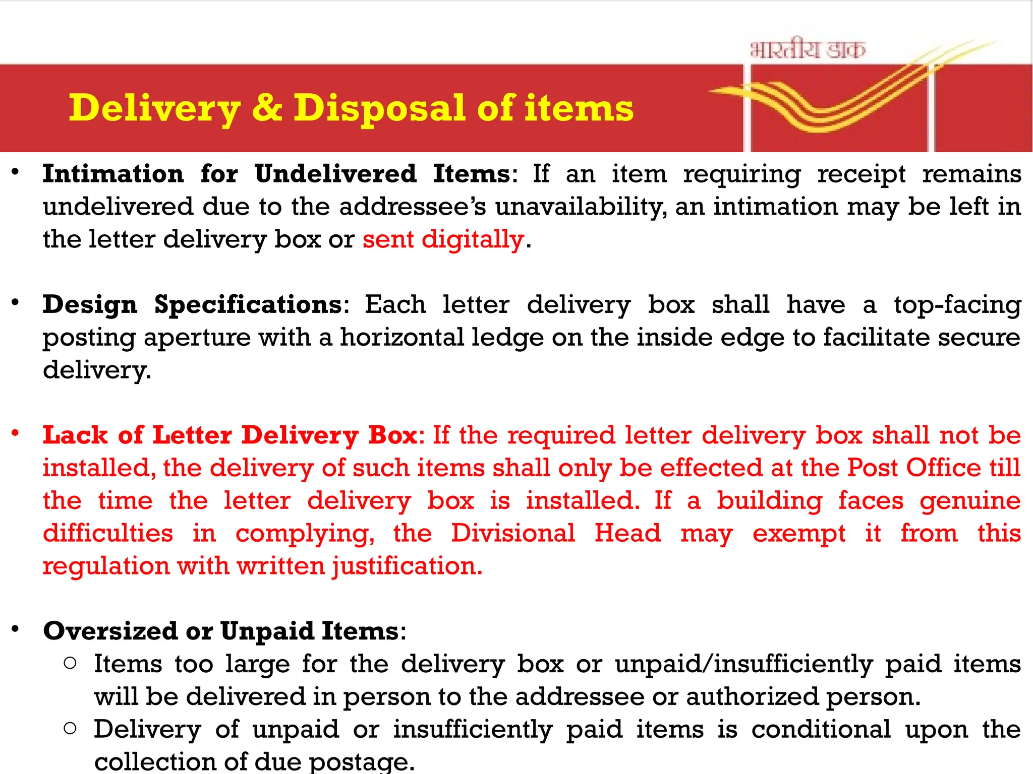 • Intimation for Undelivered Items: If an item requiring receipt remains
undelivered due to the addressee’s unavailability, an intimation may be left in
the letter delivery box or sent digitally.
• Design Specifications: Each letter delivery box shall have a top-facing
posting aperture with a horizontal ledge on the inside edge to facilitate secure
delivery.
• Lack of Letter Delivery Box: If the required letter delivery box shall not be
installed, the delivery of such items shall only be effected at the Post Office till
the time the letter delivery box is installed. If a building faces genuine
difficulties in complying, the Divisional Head may exempt it from this
regulation with written justification.
• Oversized or Unpaid Items:
o Items too large for the delivery box or unpaid/insufficiently paid items
will be delivered in person to the addressee or authorized person.
o Delivery of unpaid or insufficiently paid items is conditional upon the
collection of due postage.
Delivery & Disposal of items
 