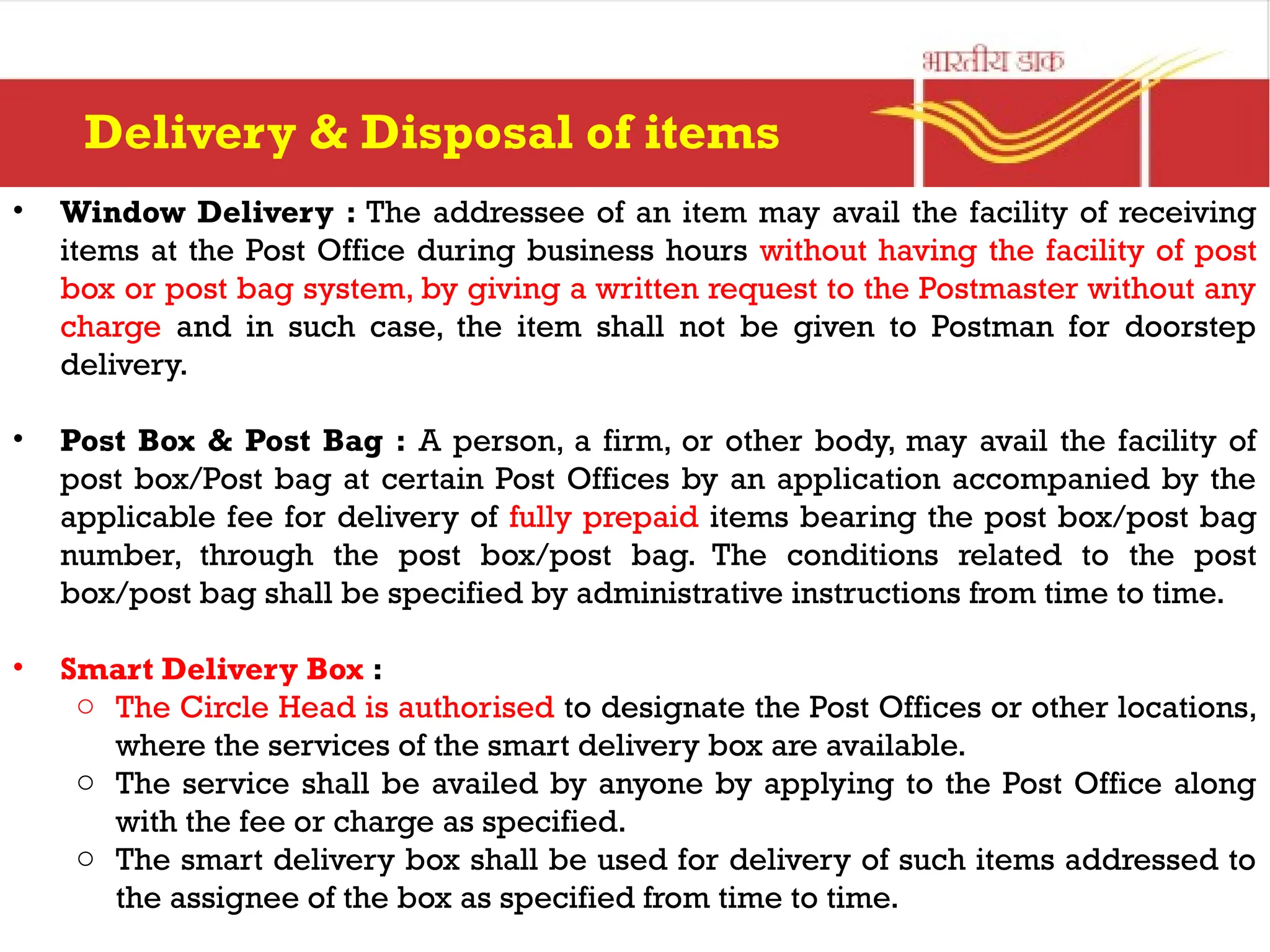 • Window Delivery : The addressee of an item may avail the facility of receiving
items at the Post Office during business hours without having the facility of post
box or post bag system, by giving a written request to the Postmaster without any
charge and in such case, the item shall not be given to Postman for doorstep
delivery.
• Post Box & Post Bag : A person, a firm, or other body, may avail the facility of
post box/Post bag at certain Post Offices by an application accompanied by the
applicable fee for delivery of fully prepaid items bearing the post box/post bag
number, through the post box/post bag. The conditions related to the post
box/post bag shall be specified by administrative instructions from time to time.
• Smart Delivery Box :
o The Circle Head is authorised to designate the Post Offices or other locations,
where the services of the smart delivery box are available.
o The service shall be availed by anyone by applying to the Post Office along
with the fee or charge as specified.
o The smart delivery box shall be used for delivery of such items addressed to
the assignee of the box as specified from time to time.
Delivery & Disposal of items
 