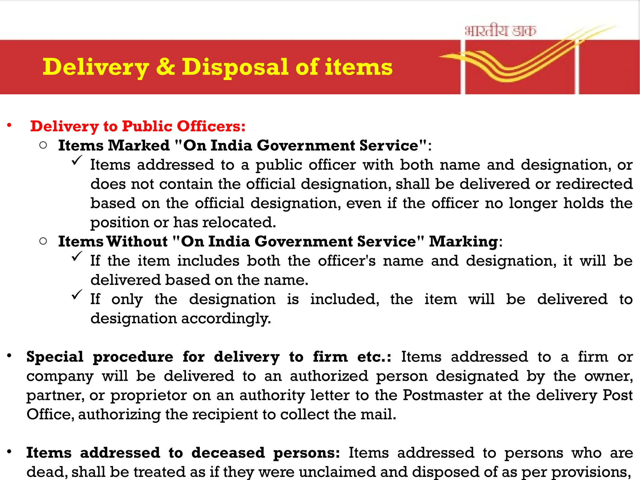 • Delivery to Public Officers:
o Items Marked "On India Government Service":
 Items addressed to a public officer with both name and designation, or
does not contain the official designation, shall be delivered or redirected
based on the official designation, even if the officer no longer holds the
position or has relocated.
o ItemsWithout "On India Government Service" Marking:
 If the item includes both the officer's name and designation, it will be
delivered based on the name.
 If only the designation is included, the item will be delivered to
designation accordingly.
• Special procedure for delivery to firm etc.: Items addressed to a firm or
company will be delivered to an authorized person designated by the owner,
partner, or proprietor on an authority letter to the Postmaster at the delivery Post
Office, authorizing the recipient to collect the mail.
• Items addressed to deceased persons: Items addressed to persons who are
dead, shall be treated as if they were unclaimed and disposed of as per provisions,
Delivery & Disposal of items
 