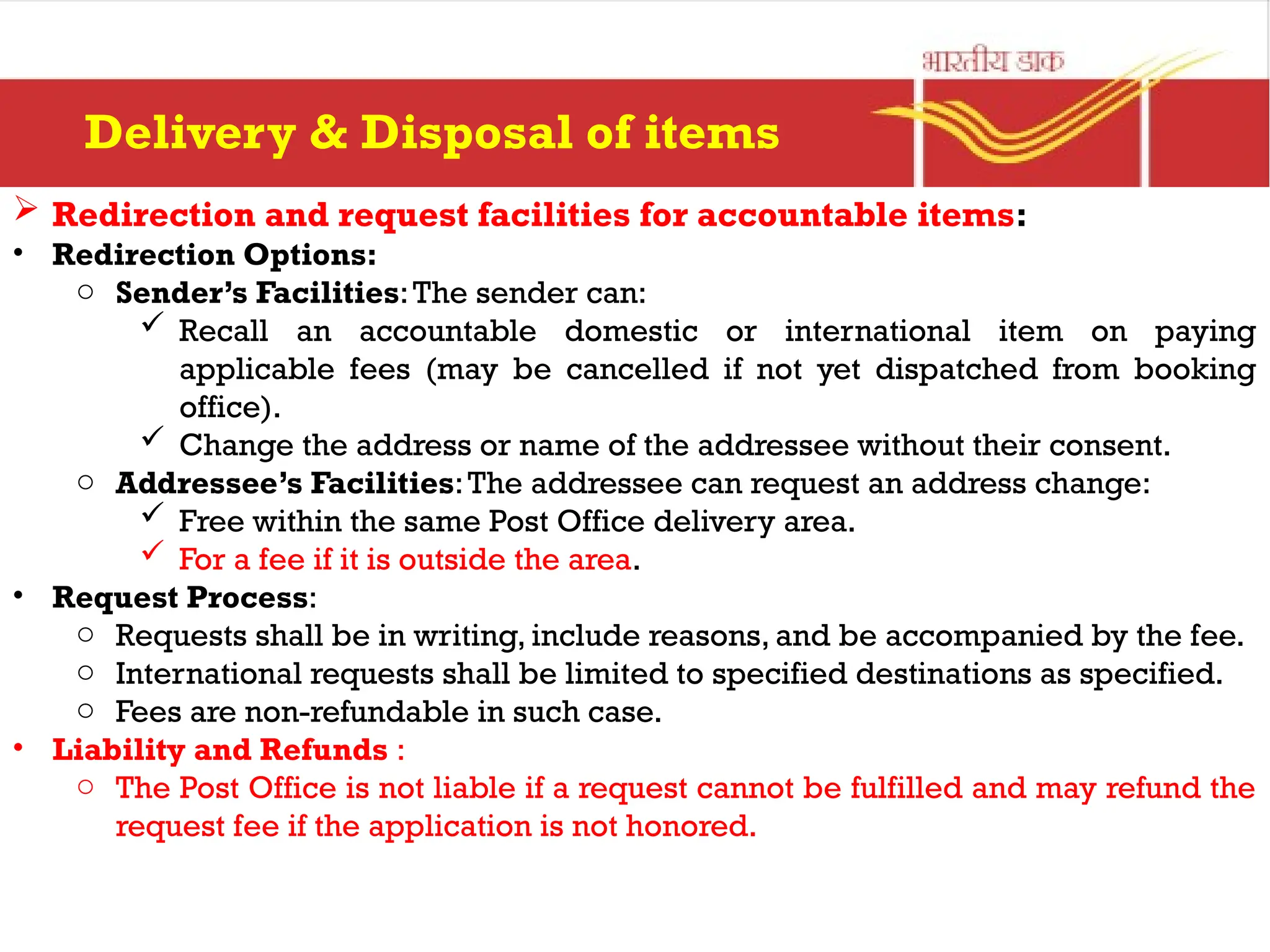  Redirection and request facilities for accountable items:
• Redirection Options:
o Sender’s Facilities:The sender can:
 Recall an accountable domestic or international item on paying
applicable fees (may be cancelled if not yet dispatched from booking
office).
 Change the address or name of the addressee without their consent.
o Addressee’s Facilities:The addressee can request an address change:
 Free within the same Post Office delivery area.
 For a fee if it is outside the area.
• Request Process:
o Requests shall be in writing, include reasons, and be accompanied by the fee.
o International requests shall be limited to specified destinations as specified.
o Fees are non-refundable in such case.
• Liability and Refunds :
o The Post Office is not liable if a request cannot be fulfilled and may refund the
request fee if the application is not honored.
Delivery & Disposal of items
 