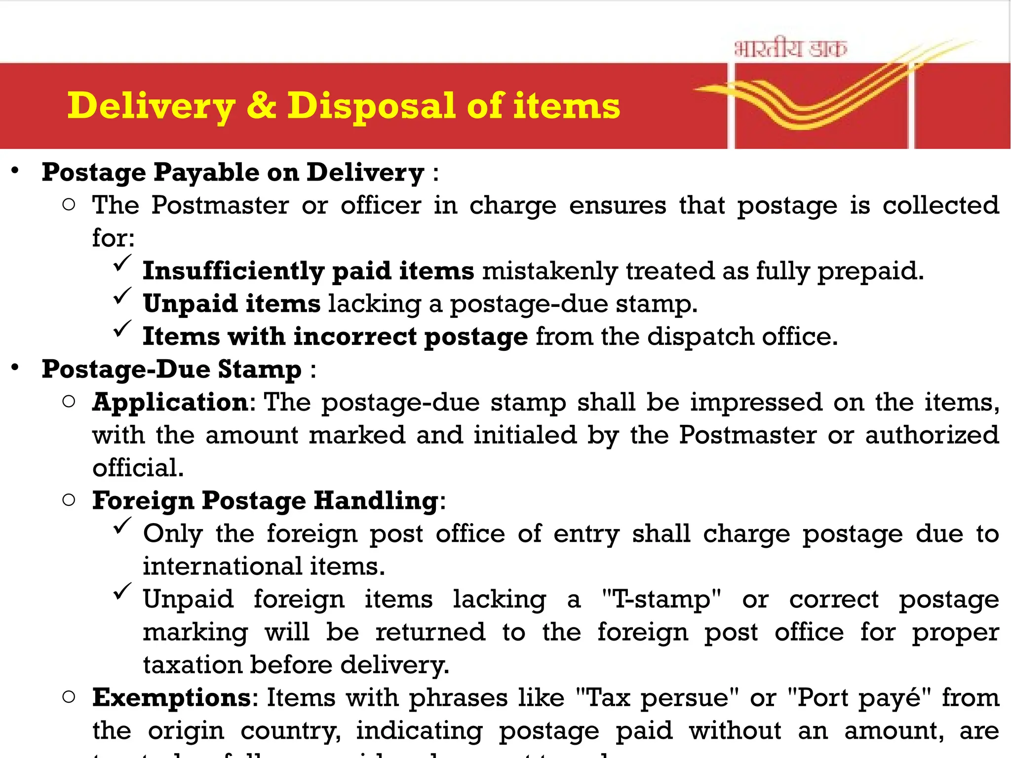 • Postage Payable on Delivery :
o The Postmaster or officer in charge ensures that postage is collected
for:
 Insufficiently paid items mistakenly treated as fully prepaid.
 Unpaid items lacking a postage-due stamp.
 Items with incorrect postage from the dispatch office.
• Postage-Due Stamp :
o Application: The postage-due stamp shall be impressed on the items,
with the amount marked and initialed by the Postmaster or authorized
official.
o Foreign Postage Handling:
 Only the foreign post office of entry shall charge postage due to
international items.
 Unpaid foreign items lacking a "T-stamp" or correct postage
marking will be returned to the foreign post office for proper
taxation before delivery.
o Exemptions: Items with phrases like "Tax persue" or "Port payé" from
the origin country, indicating postage paid without an amount, are
Delivery & Disposal of items
 