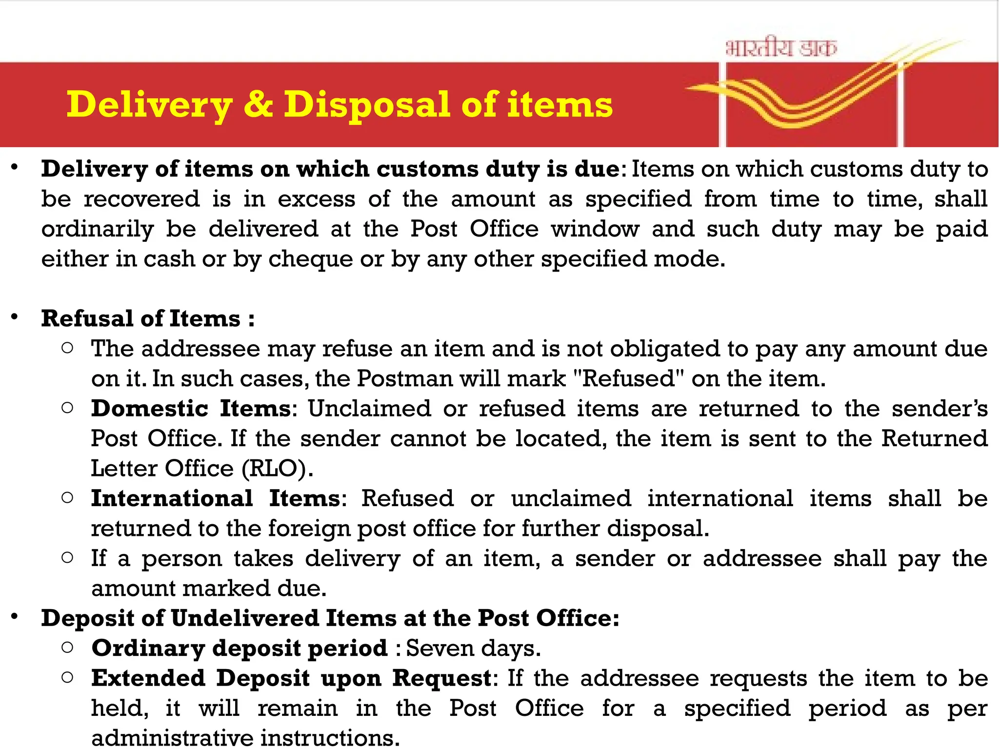 • Delivery of items on which customs duty is due: Items on which customs duty to
be recovered is in excess of the amount as specified from time to time, shall
ordinarily be delivered at the Post Office window and such duty may be paid
either in cash or by cheque or by any other specified mode.
• Refusal of Items :
o The addressee may refuse an item and is not obligated to pay any amount due
on it. In such cases, the Postman will mark "Refused" on the item.
o Domestic Items: Unclaimed or refused items are returned to the sender’s
Post Office. If the sender cannot be located, the item is sent to the Returned
Letter Office (RLO).
o International Items: Refused or unclaimed international items shall be
returned to the foreign post office for further disposal.
o If a person takes delivery of an item, a sender or addressee shall pay the
amount marked due.
• Deposit of Undelivered Items at the Post Office:
o Ordinary deposit period : Seven days.
o Extended Deposit upon Request: If the addressee requests the item to be
held, it will remain in the Post Office for a specified period as per
administrative instructions.
Delivery & Disposal of items
 