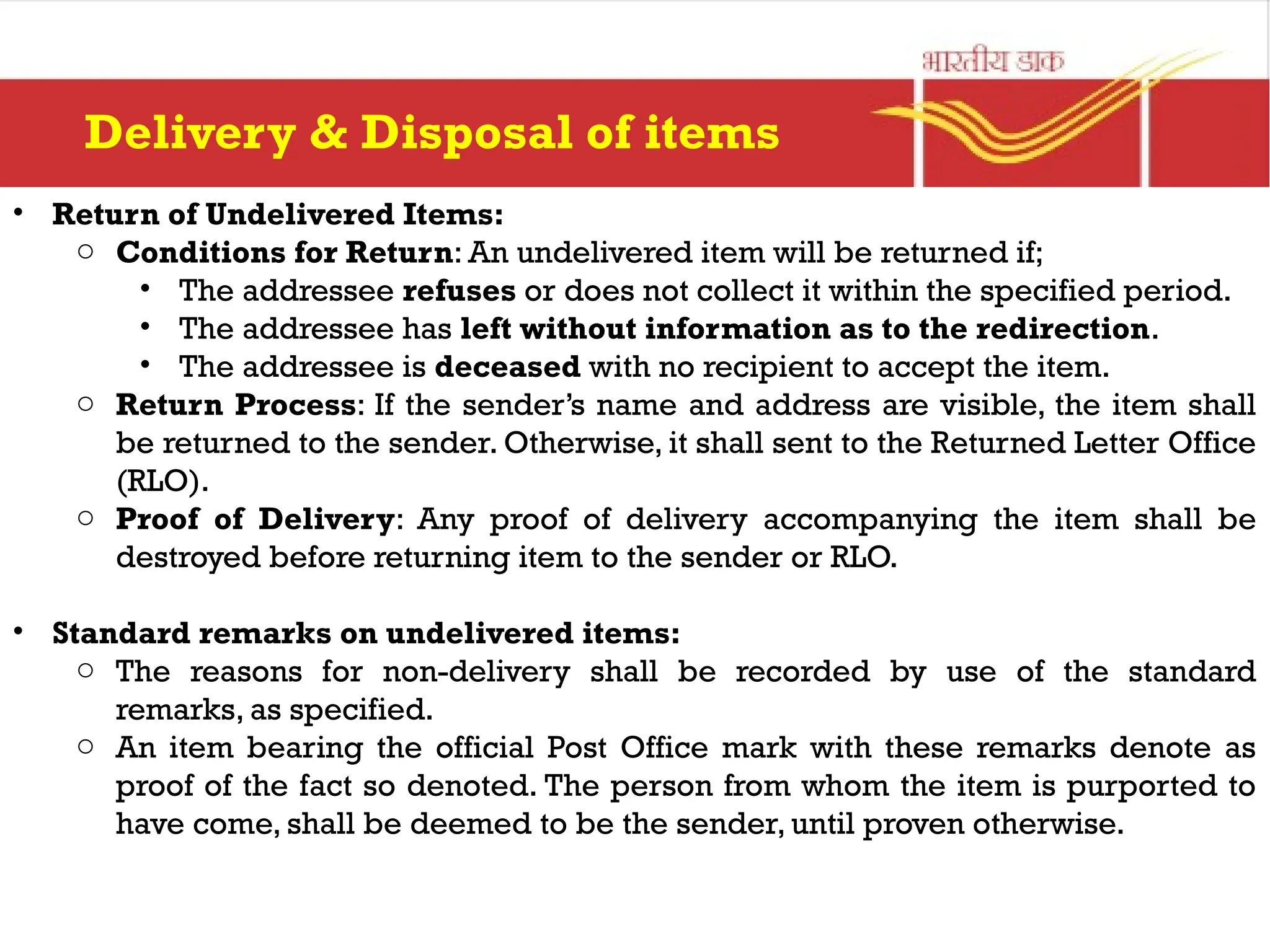 • Return of Undelivered Items:
o Conditions for Return: An undelivered item will be returned if;
• The addressee refuses or does not collect it within the specified period.
• The addressee has left without information as to the redirection.
• The addressee is deceased with no recipient to accept the item.
o Return Process: If the sender’s name and address are visible, the item shall
be returned to the sender. Otherwise, it shall sent to the Returned Letter Office
(RLO).
o Proof of Delivery: Any proof of delivery accompanying the item shall be
destroyed before returning item to the sender or RLO.
• Standard remarks on undelivered items:
o The reasons for non-delivery shall be recorded by use of the standard
remarks, as specified.
o An item bearing the official Post Office mark with these remarks denote as
proof of the fact so denoted. The person from whom the item is purported to
have come, shall be deemed to be the sender, until proven otherwise.
Delivery & Disposal of items
 