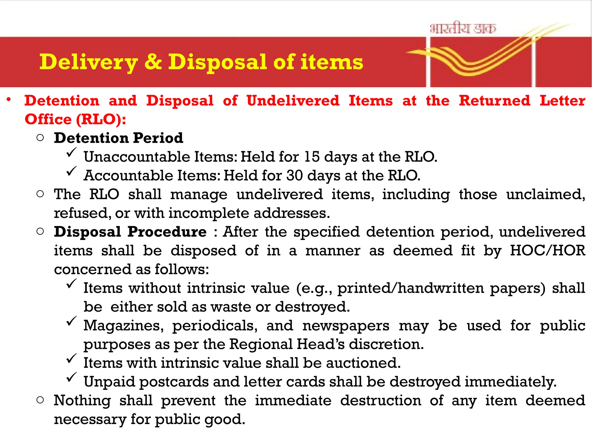 • Detention and Disposal of Undelivered Items at the Returned Letter
Office (RLO):
o Detention Period
 Unaccountable Items: Held for 15 days at the RLO.
 Accountable Items: Held for 30 days at the RLO.
o The RLO shall manage undelivered items, including those unclaimed,
refused, or with incomplete addresses.
o Disposal Procedure : After the specified detention period, undelivered
items shall be disposed of in a manner as deemed fit by HOC/HOR
concerned as follows:
 Items without intrinsic value (e.g., printed/handwritten papers) shall
be either sold as waste or destroyed.
 Magazines, periodicals, and newspapers may be used for public
purposes as per the Regional Head’s discretion.
 Items with intrinsic value shall be auctioned.
 Unpaid postcards and letter cards shall be destroyed immediately.
o Nothing shall prevent the immediate destruction of any item deemed
necessary for public good.
Delivery & Disposal of items
 