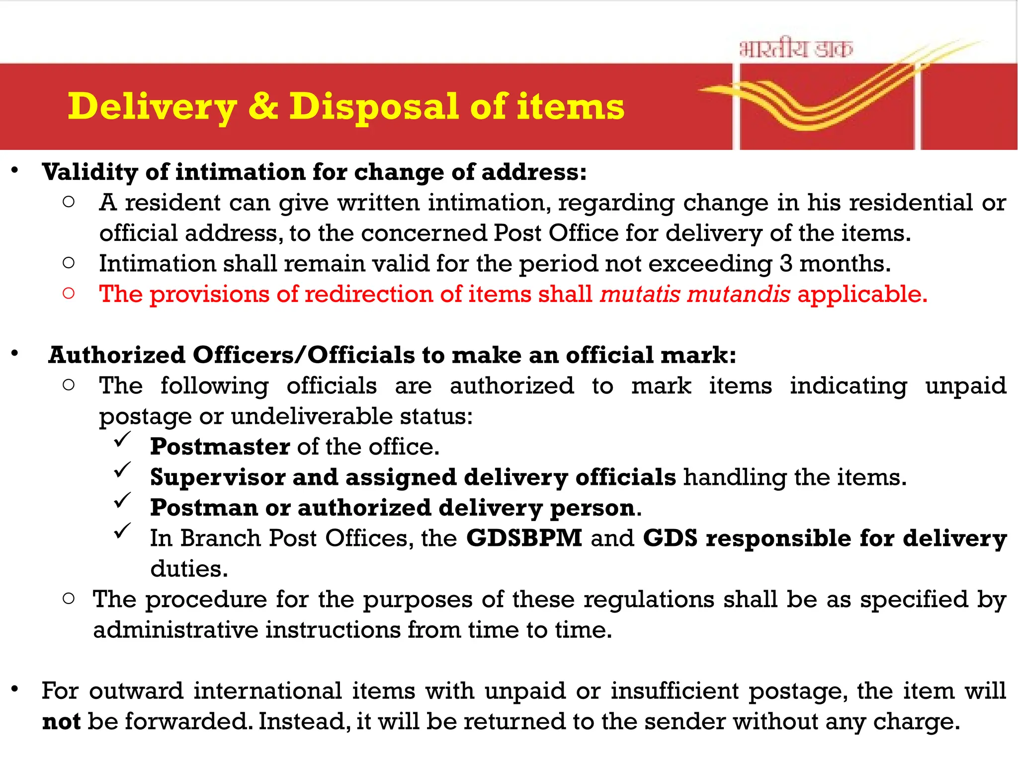 • Validity of intimation for change of address:
o A resident can give written intimation, regarding change in his residential or
official address, to the concerned Post Office for delivery of the items.
o Intimation shall remain valid for the period not exceeding 3 months.
o The provisions of redirection of items shall mutatis mutandis applicable.
• Authorized Officers/Officials to make an official mark:
o The following officials are authorized to mark items indicating unpaid
postage or undeliverable status:
 Postmaster of the office.
 Supervisor and assigned delivery officials handling the items.
 Postman or authorized delivery person.
 In Branch Post Offices, the GDSBPM and GDS responsible for delivery
duties.
o The procedure for the purposes of these regulations shall be as specified by
administrative instructions from time to time.
• For outward international items with unpaid or insufficient postage, the item will
not be forwarded. Instead, it will be returned to the sender without any charge.
Delivery & Disposal of items
 