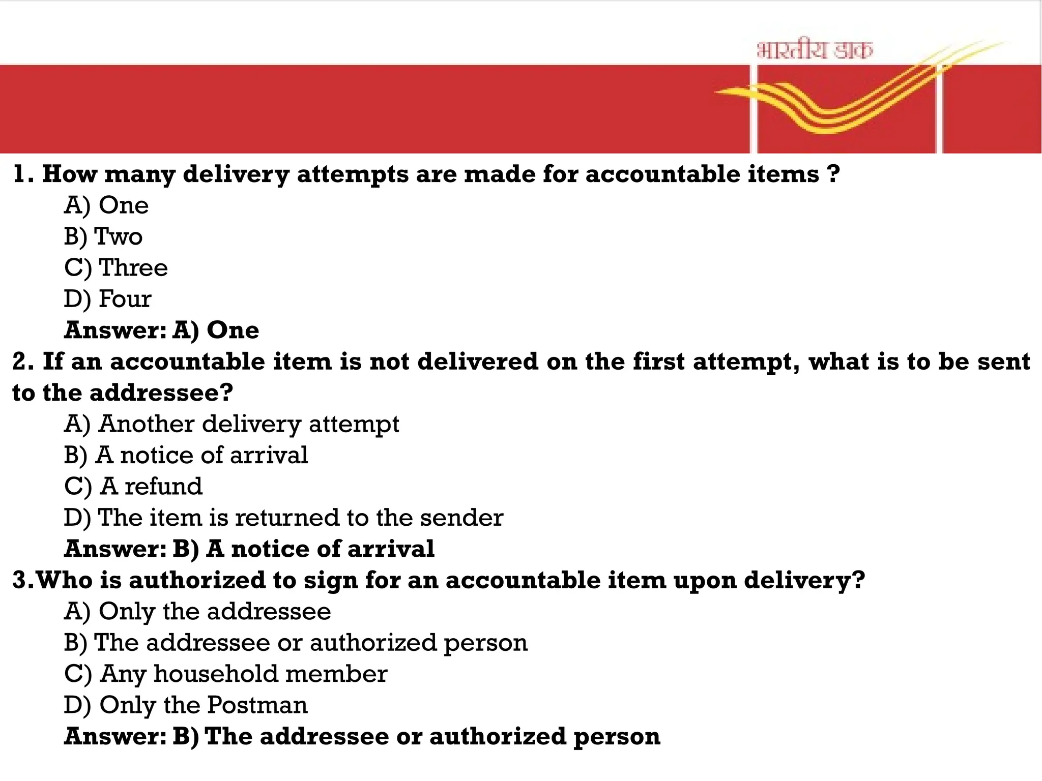 1. How many delivery attempts are made for accountable items ?
A) One
B) Two
C) Three
D) Four
Answer: A) One
2. If an accountable item is not delivered on the first attempt, what is to be sent
to the addressee?
A) Another delivery attempt
B) A notice of arrival
C) A refund
D) The item is returned to the sender
Answer: B) A notice of arrival
3.Who is authorized to sign for an accountable item upon delivery?
A) Only the addressee
B) The addressee or authorized person
C) Any household member
D) Only the Postman
Answer: B) The addressee or authorized person
 