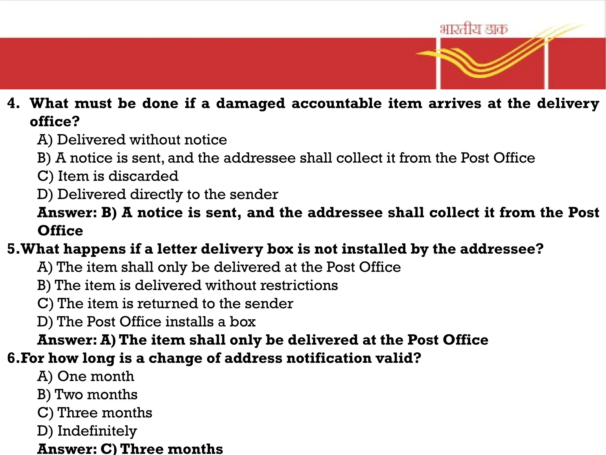 4. What must be done if a damaged accountable item arrives at the delivery
office?
A) Delivered without notice
B) A notice is sent, and the addressee shall collect it from the Post Office
C) Item is discarded
D) Delivered directly to the sender
Answer: B) A notice is sent, and the addressee shall collect it from the Post
Office
5.What happens if a letter delivery box is not installed by the addressee?
A) The item shall only be delivered at the Post Office
B) The item is delivered without restrictions
C) The item is returned to the sender
D) The Post Office installs a box
Answer: A) The item shall only be delivered at the Post Office
6.For how long is a change of address notification valid?
A) One month
B) Two months
C) Three months
D) Indefinitely
Answer: C) Three months
 