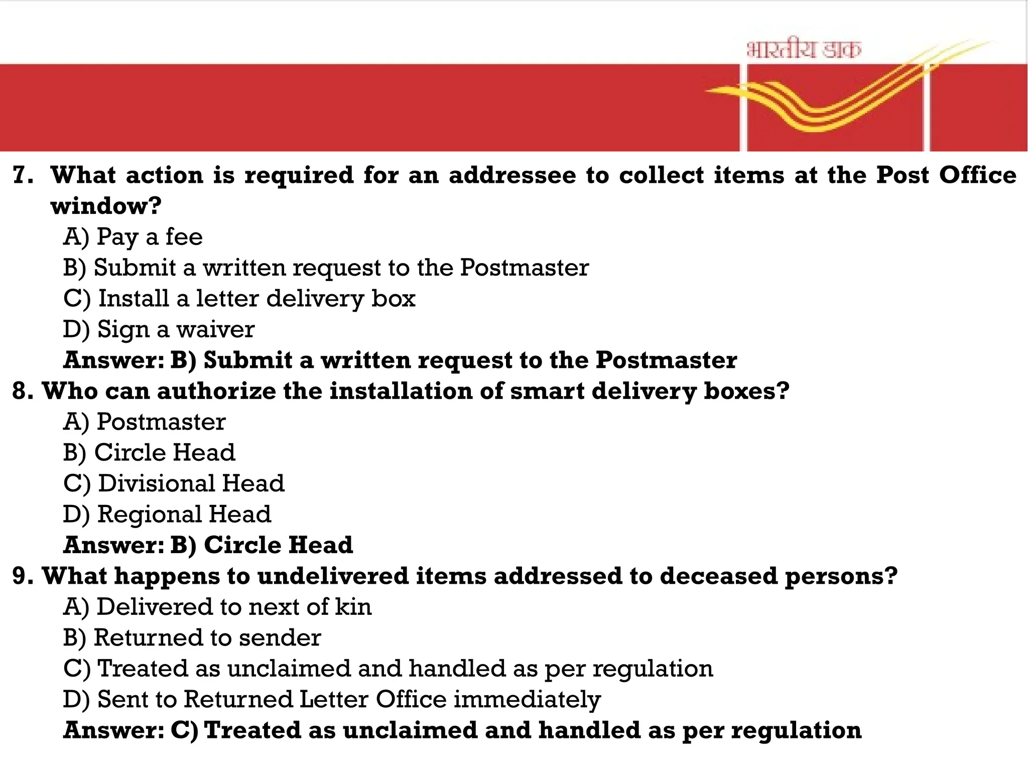7. What action is required for an addressee to collect items at the Post Office
window?
A) Pay a fee
B) Submit a written request to the Postmaster
C) Install a letter delivery box
D) Sign a waiver
Answer: B) Submit a written request to the Postmaster
8. Who can authorize the installation of smart delivery boxes?
A) Postmaster
B) Circle Head
C) Divisional Head
D) Regional Head
Answer: B) Circle Head
9. What happens to undelivered items addressed to deceased persons?
A) Delivered to next of kin
B) Returned to sender
C) Treated as unclaimed and handled as per regulation
D) Sent to Returned Letter Office immediately
Answer: C) Treated as unclaimed and handled as per regulation
 