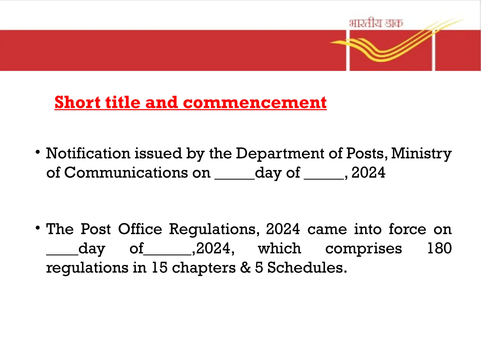 Short title and commencement
• Notification issued by the Department of Posts, Ministry
of Communications on _____day of _____, 2024
• The Post Office Regulations, 2024 came into force on
____day of______,2024, which comprises 180
regulations in 15 chapters & 5 Schedules.
 