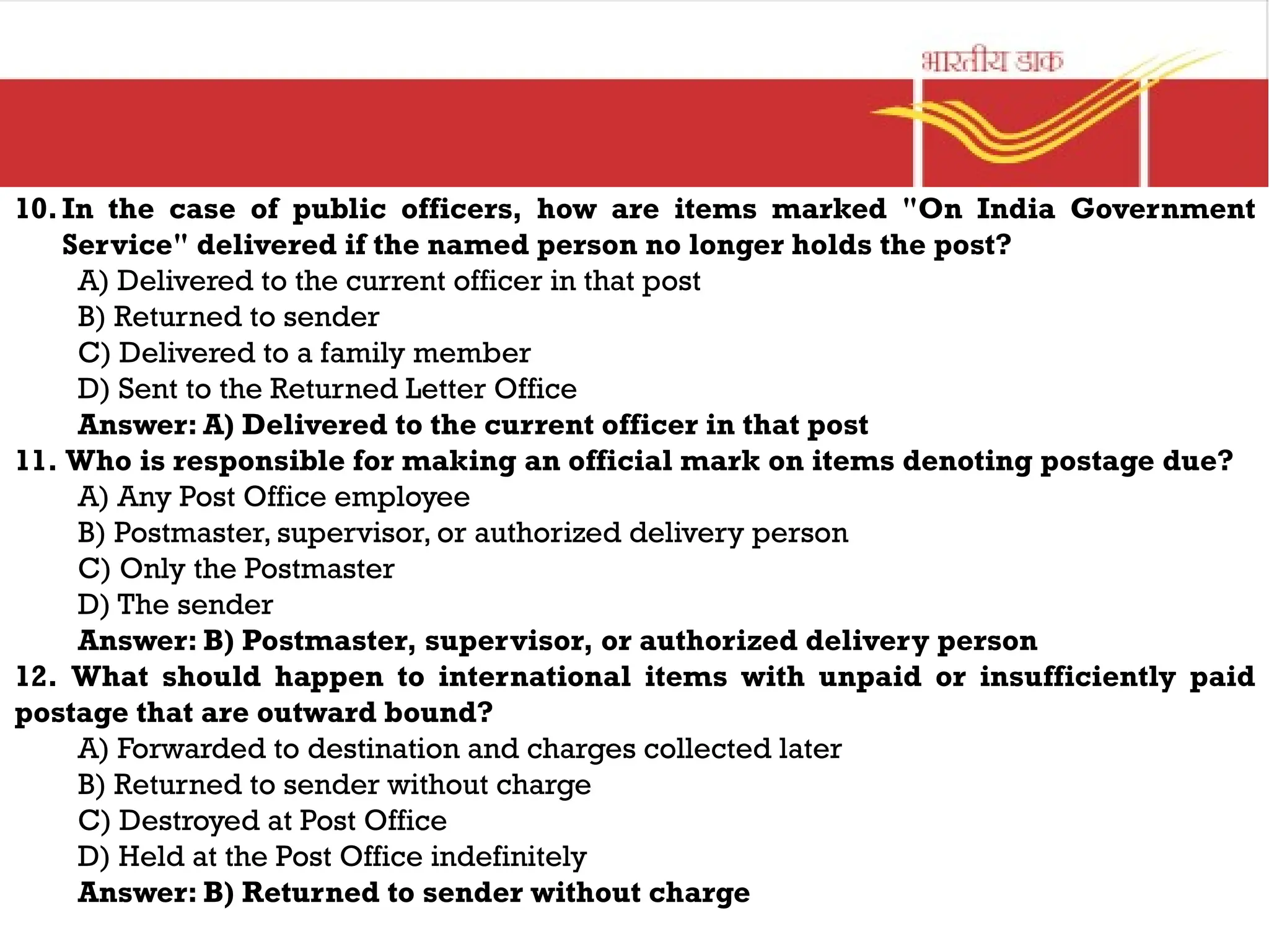 10.In the case of public officers, how are items marked "On India Government
Service" delivered if the named person no longer holds the post?
A) Delivered to the current officer in that post
B) Returned to sender
C) Delivered to a family member
D) Sent to the Returned Letter Office
Answer: A) Delivered to the current officer in that post
11. Who is responsible for making an official mark on items denoting postage due?
A) Any Post Office employee
B) Postmaster, supervisor, or authorized delivery person
C) Only the Postmaster
D) The sender
Answer: B) Postmaster, supervisor, or authorized delivery person
12. What should happen to international items with unpaid or insufficiently paid
postage that are outward bound?
A) Forwarded to destination and charges collected later
B) Returned to sender without charge
C) Destroyed at Post Office
D) Held at the Post Office indefinitely
Answer: B) Returned to sender without charge
 
