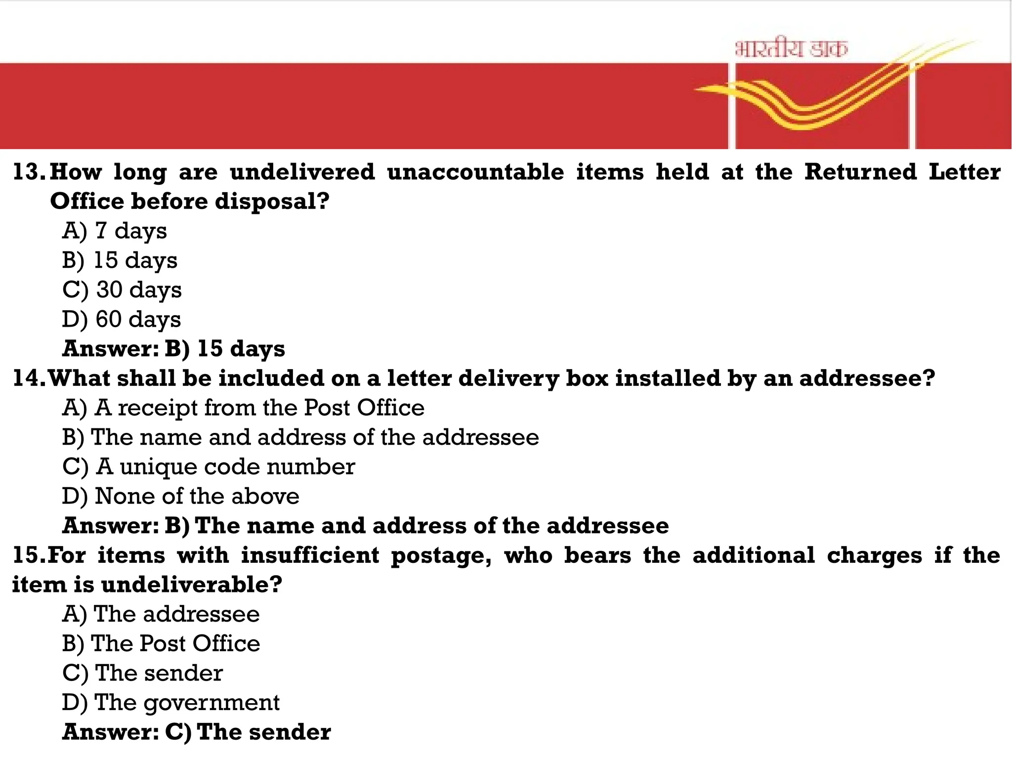 13.How long are undelivered unaccountable items held at the Returned Letter
Office before disposal?
A) 7 days
B) 15 days
C) 30 days
D) 60 days
Answer: B) 15 days
14.What shall be included on a letter delivery box installed by an addressee?
A) A receipt from the Post Office
B) The name and address of the addressee
C) A unique code number
D) None of the above
Answer: B) The name and address of the addressee
15.For items with insufficient postage, who bears the additional charges if the
item is undeliverable?
A) The addressee
B) The Post Office
C) The sender
D) The government
Answer: C) The sender
 