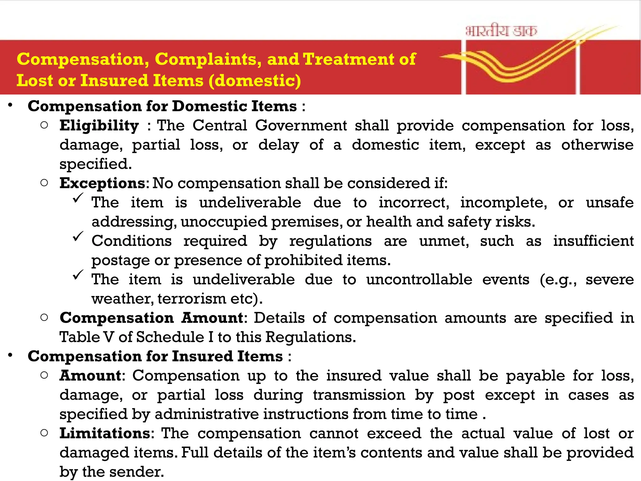 • Compensation for Domestic Items :
o Eligibility : The Central Government shall provide compensation for loss,
damage, partial loss, or delay of a domestic item, except as otherwise
specified.
o Exceptions: No compensation shall be considered if:
 The item is undeliverable due to incorrect, incomplete, or unsafe
addressing, unoccupied premises, or health and safety risks.
 Conditions required by regulations are unmet, such as insufficient
postage or presence of prohibited items.
 The item is undeliverable due to uncontrollable events (e.g., severe
weather, terrorism etc).
o Compensation Amount: Details of compensation amounts are specified in
Table V of Schedule I to this Regulations.
• Compensation for Insured Items :
o Amount: Compensation up to the insured value shall be payable for loss,
damage, or partial loss during transmission by post except in cases as
specified by administrative instructions from time to time .
o Limitations: The compensation cannot exceed the actual value of lost or
damaged items. Full details of the item’s contents and value shall be provided
by the sender.
Compensation, Complaints, and Treatment of
Lost or Insured Items (domestic)
 