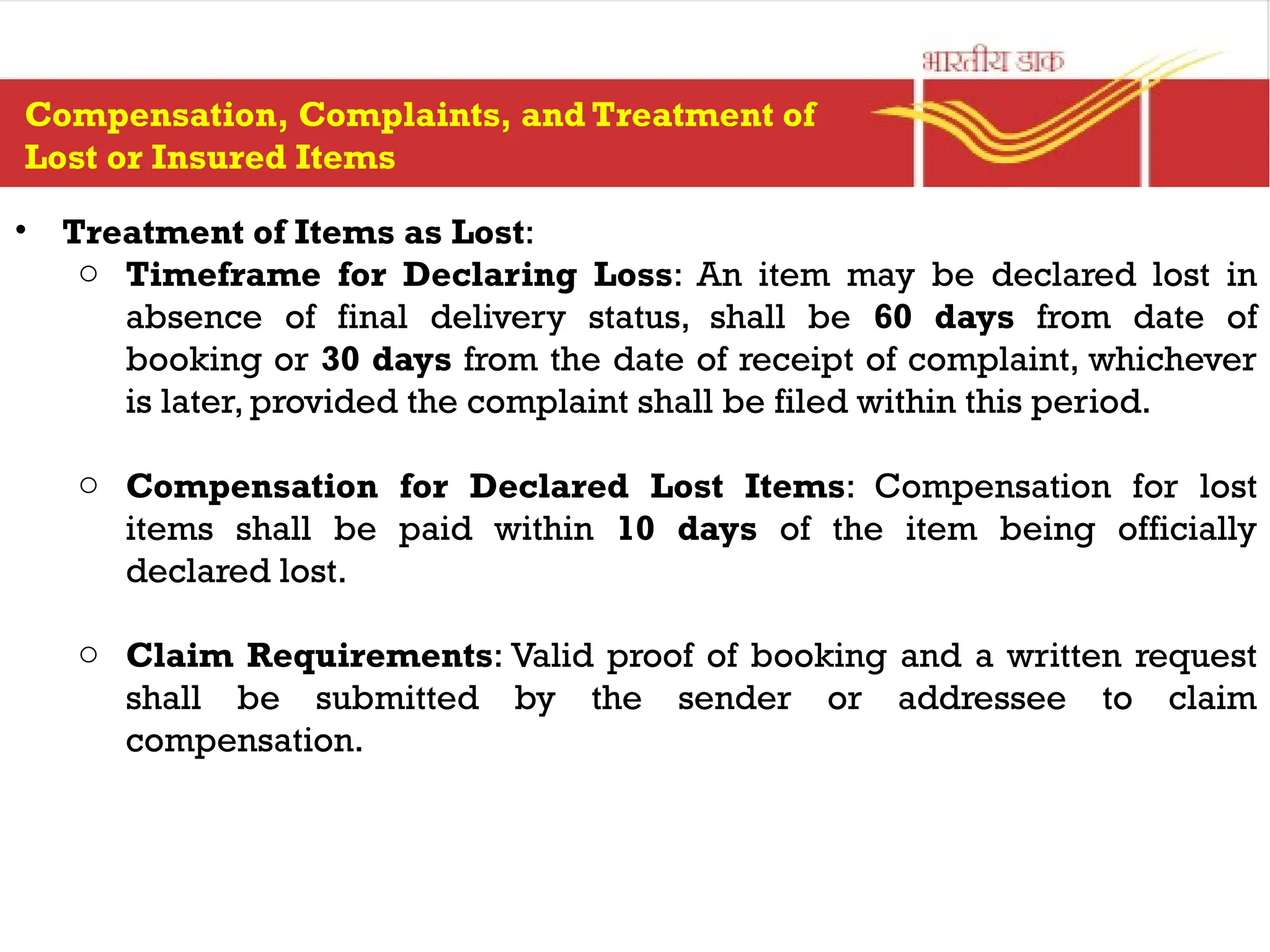 • Treatment of Items as Lost:
o Timeframe for Declaring Loss: An item may be declared lost in
absence of final delivery status, shall be 60 days from date of
booking or 30 days from the date of receipt of complaint, whichever
is later, provided the complaint shall be filed within this period.
o Compensation for Declared Lost Items: Compensation for lost
items shall be paid within 10 days of the item being officially
declared lost.
o Claim Requirements: Valid proof of booking and a written request
shall be submitted by the sender or addressee to claim
compensation.
Compensation, Complaints, and Treatment of
Lost or Insured Items
 