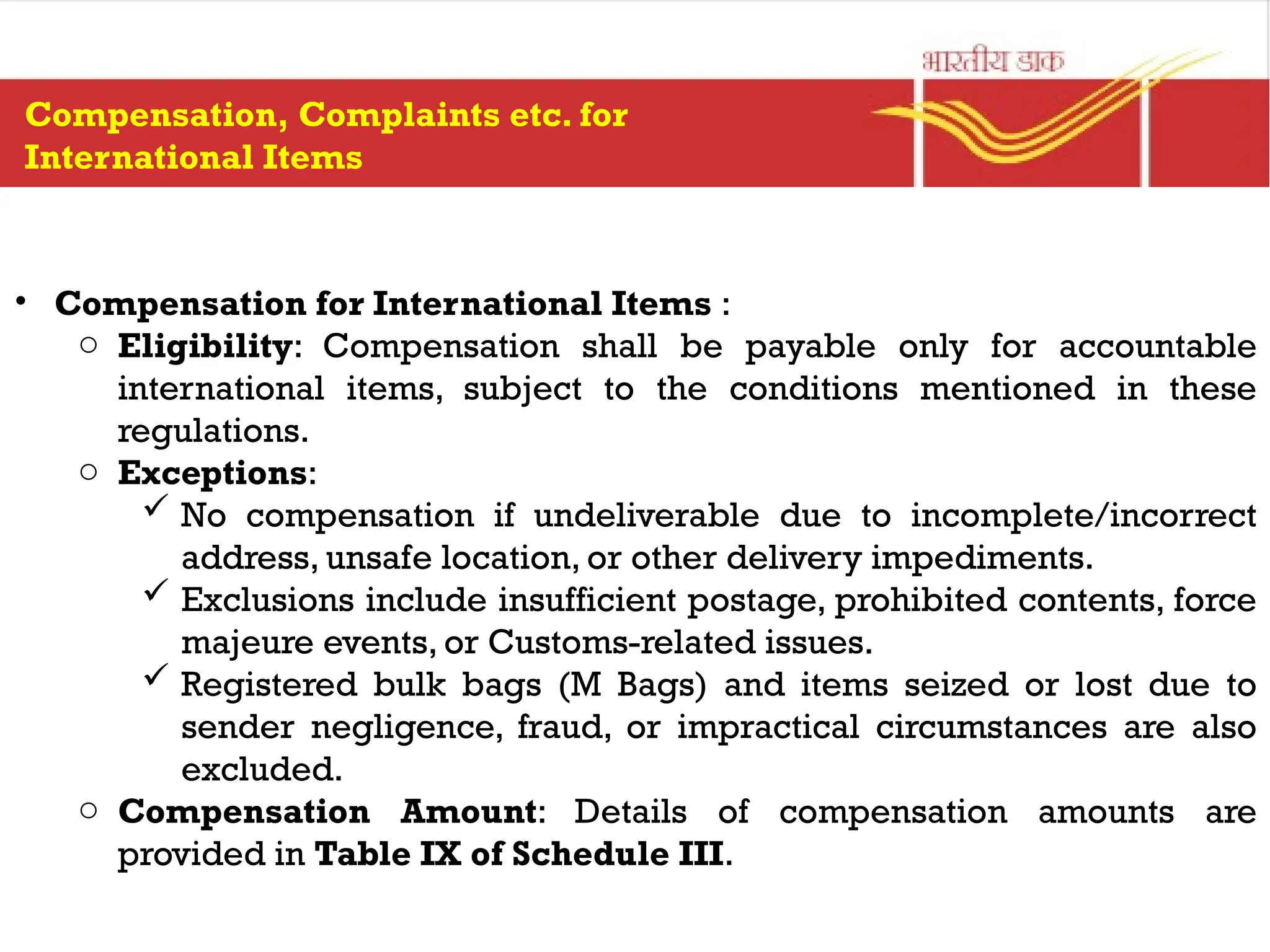 • Compensation for International Items :
o Eligibility: Compensation shall be payable only for accountable
international items, subject to the conditions mentioned in these
regulations.
o Exceptions:
 No compensation if undeliverable due to incomplete/incorrect
address, unsafe location, or other delivery impediments.
 Exclusions include insufficient postage, prohibited contents, force
majeure events, or Customs-related issues.
 Registered bulk bags (M Bags) and items seized or lost due to
sender negligence, fraud, or impractical circumstances are also
excluded.
o Compensation Amount: Details of compensation amounts are
provided in Table IX of Schedule III.
Compensation, Complaints etc. for
International Items
 