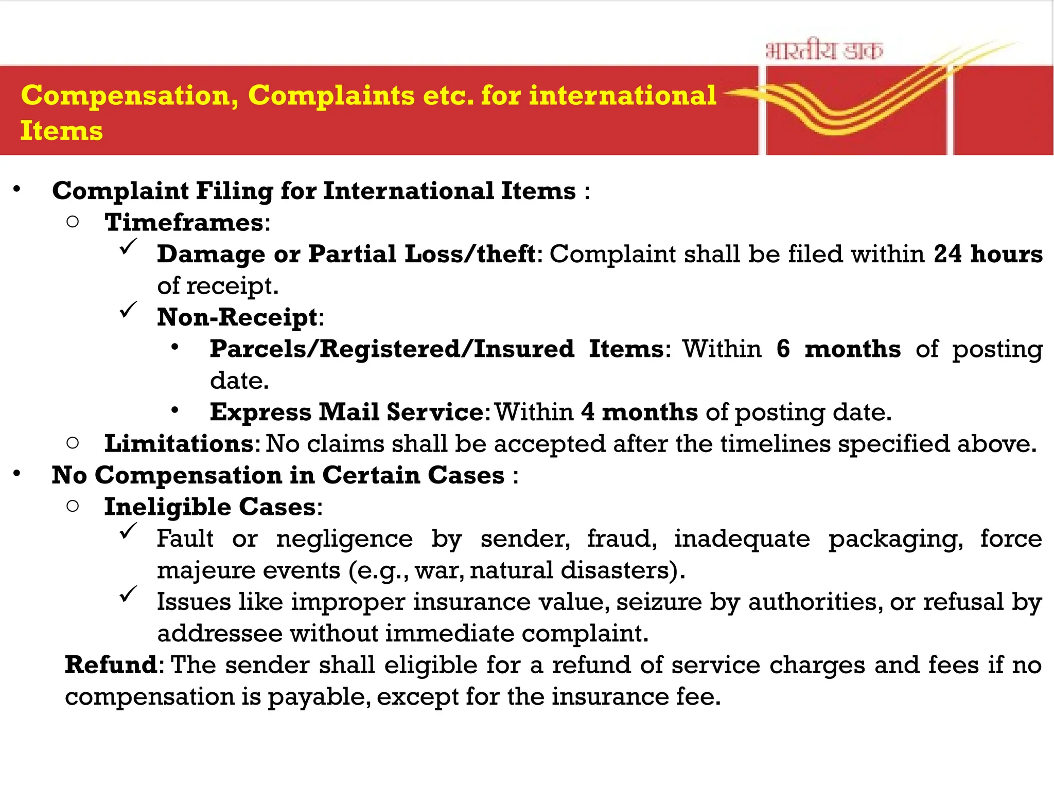 • Complaint Filing for International Items :
o Timeframes:
 Damage or Partial Loss/theft: Complaint shall be filed within 24 hours
of receipt.
 Non-Receipt:
• Parcels/Registered/Insured Items: Within 6 months of posting
date.
• Express Mail Service:Within 4 months of posting date.
o Limitations: No claims shall be accepted after the timelines specified above.
• No Compensation in Certain Cases :
o Ineligible Cases:
 Fault or negligence by sender, fraud, inadequate packaging, force
majeure events (e.g., war, natural disasters).
 Issues like improper insurance value, seizure by authorities, or refusal by
addressee without immediate complaint.
Refund: The sender shall eligible for a refund of service charges and fees if no
compensation is payable, except for the insurance fee.
Compensation, Complaints etc. for international
Items
 