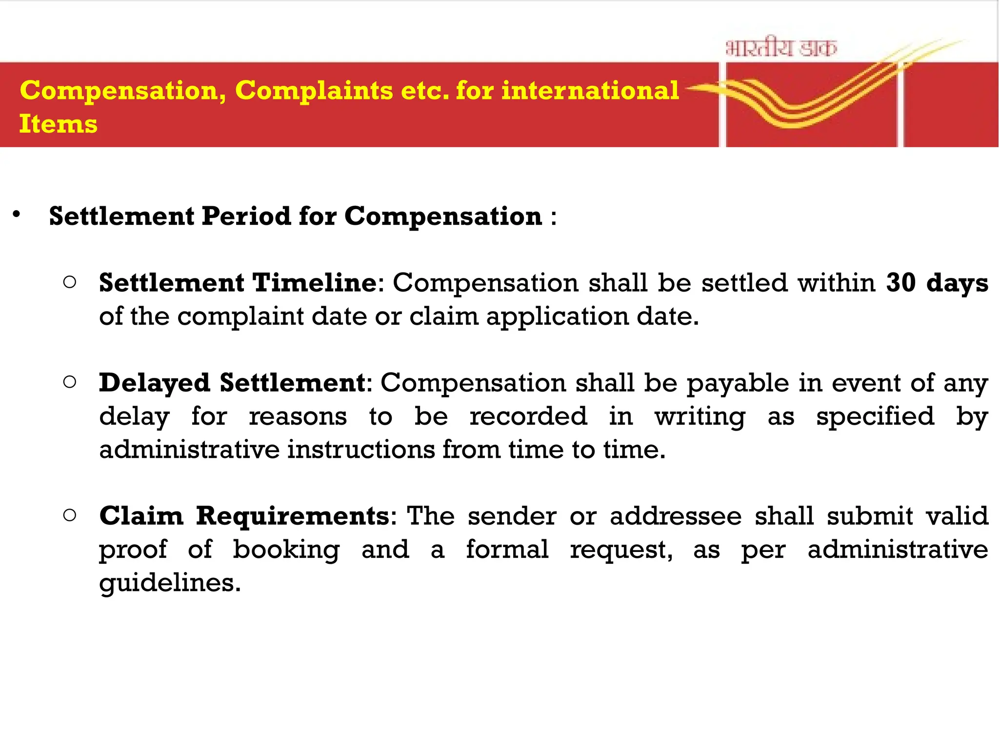 • Settlement Period for Compensation :
o Settlement Timeline: Compensation shall be settled within 30 days
of the complaint date or claim application date.
o Delayed Settlement: Compensation shall be payable in event of any
delay for reasons to be recorded in writing as specified by
administrative instructions from time to time.
o Claim Requirements: The sender or addressee shall submit valid
proof of booking and a formal request, as per administrative
guidelines.
Compensation, Complaints etc. for international
Items
 