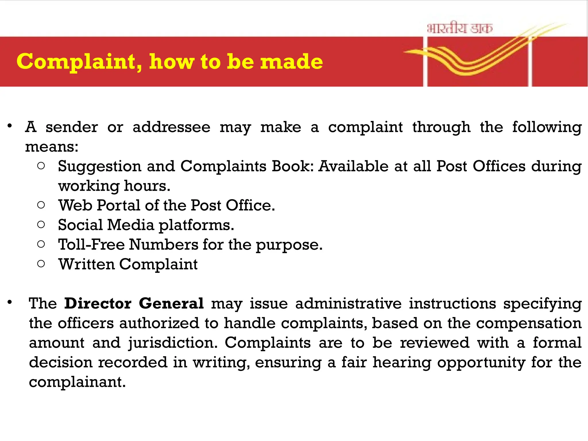 • A sender or addressee may make a complaint through the following
means:
o Suggestion and Complaints Book: Available at all Post Offices during
working hours.
o Web Portal of the Post Office.
o Social Media platforms.
o Toll-Free Numbers for the purpose.
o Written Complaint
• The Director General may issue administrative instructions specifying
the officers authorized to handle complaints, based on the compensation
amount and jurisdiction. Complaints are to be reviewed with a formal
decision recorded in writing, ensuring a fair hearing opportunity for the
complainant.
Complaint, how to be made
 