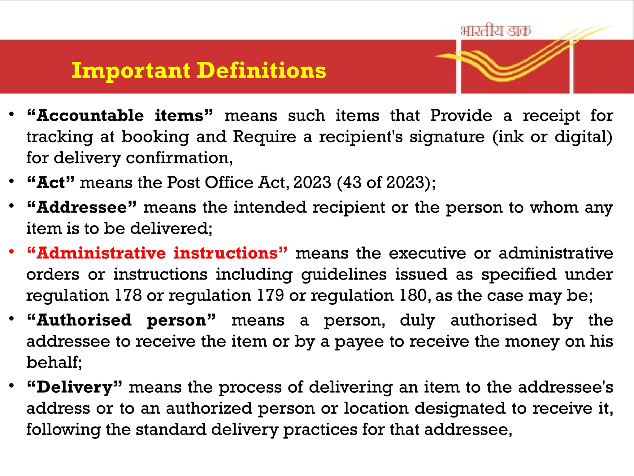 Important Definitions
• “Accountable items” means such items that Provide a receipt for
tracking at booking and Require a recipient's signature (ink or digital)
for delivery confirmation,
• “Act” means the Post Office Act, 2023 (43 of 2023);
• “Addressee” means the intended recipient or the person to whom any
item is to be delivered;
• “Administrative instructions” means the executive or administrative
orders or instructions including guidelines issued as specified under
regulation 178 or regulation 179 or regulation 180, as the case may be;
• “Authorised person” means a person, duly authorised by the
addressee to receive the item or by a payee to receive the money on his
behalf;
• “Delivery” means the process of delivering an item to the addressee's
address or to an authorized person or location designated to receive it,
following the standard delivery practices for that addressee,
 