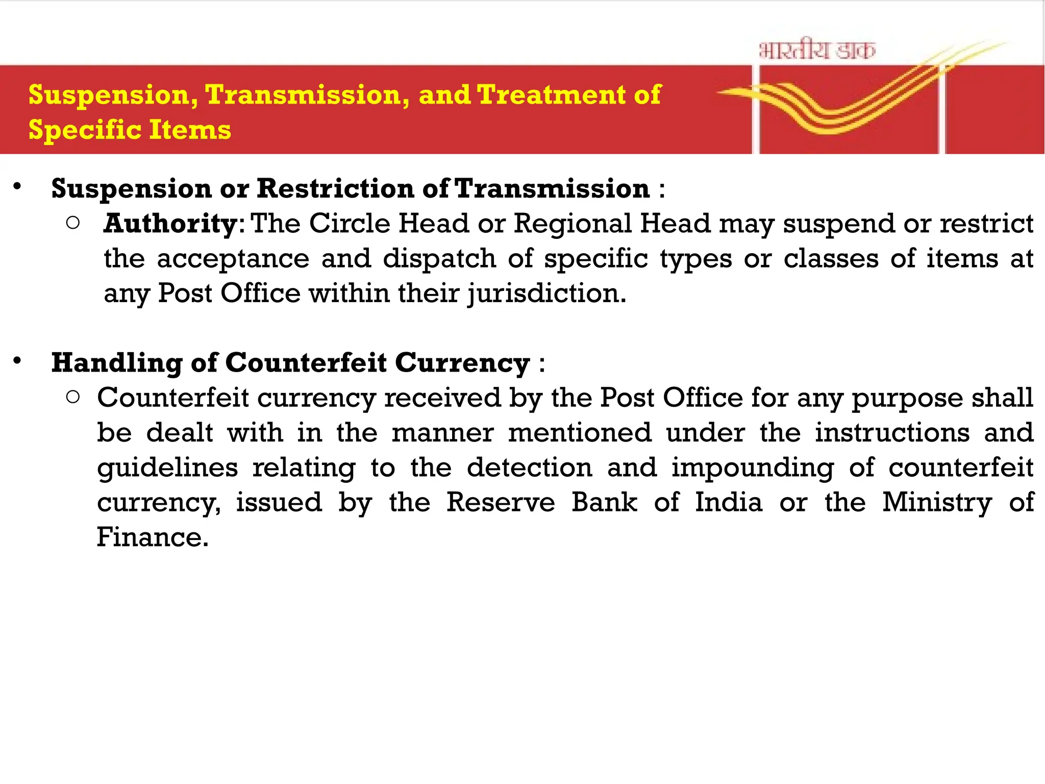 • Suspension or Restriction of Transmission :
o Authority:The Circle Head or Regional Head may suspend or restrict
the acceptance and dispatch of specific types or classes of items at
any Post Office within their jurisdiction.
• Handling of Counterfeit Currency :
o Counterfeit currency received by the Post Office for any purpose shall
be dealt with in the manner mentioned under the instructions and
guidelines relating to the detection and impounding of counterfeit
currency, issued by the Reserve Bank of India or the Ministry of
Finance.
Suspension, Transmission, and Treatment of
Specific Items
 