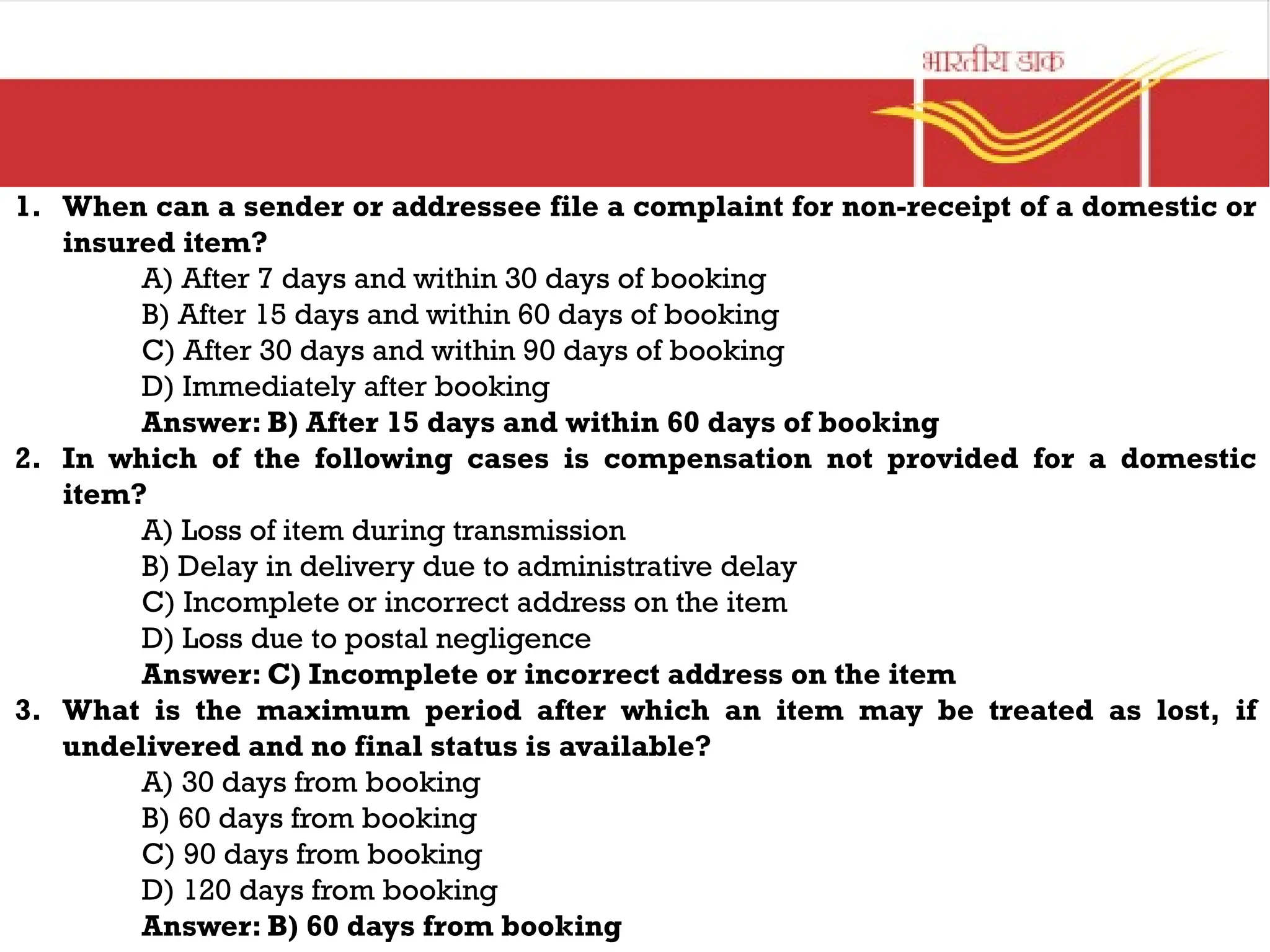1. When can a sender or addressee file a complaint for non-receipt of a domestic or
insured item?
A) After 7 days and within 30 days of booking
B) After 15 days and within 60 days of booking
C) After 30 days and within 90 days of booking
D) Immediately after booking
Answer: B) After 15 days and within 60 days of booking
2. In which of the following cases is compensation not provided for a domestic
item?
A) Loss of item during transmission
B) Delay in delivery due to administrative delay
C) Incomplete or incorrect address on the item
D) Loss due to postal negligence
Answer: C) Incomplete or incorrect address on the item
3. What is the maximum period after which an item may be treated as lost, if
undelivered and no final status is available?
A) 30 days from booking
B) 60 days from booking
C) 90 days from booking
D) 120 days from booking
Answer: B) 60 days from booking
 