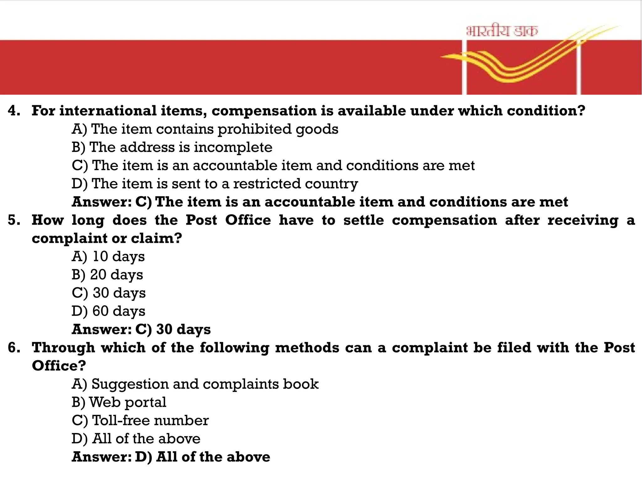 4. For international items, compensation is available under which condition?
A) The item contains prohibited goods
B) The address is incomplete
C) The item is an accountable item and conditions are met
D) The item is sent to a restricted country
Answer: C) The item is an accountable item and conditions are met
5. How long does the Post Office have to settle compensation after receiving a
complaint or claim?
A) 10 days
B) 20 days
C) 30 days
D) 60 days
Answer: C) 30 days
6. Through which of the following methods can a complaint be filed with the Post
Office?
A) Suggestion and complaints book
B) Web portal
C) Toll-free number
D) All of the above
Answer: D) All of the above
 