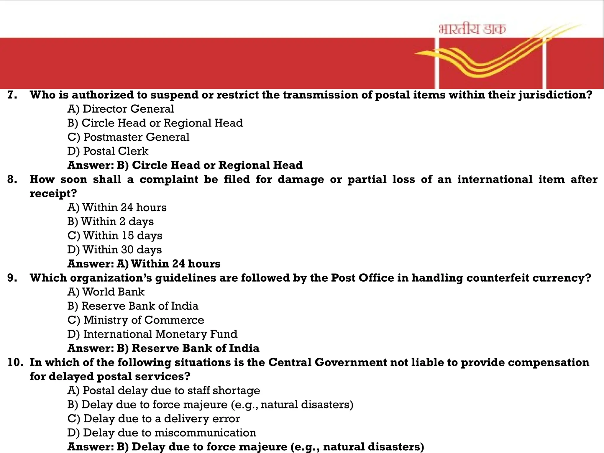 7. Who is authorized to suspend or restrict the transmission of postal items within their jurisdiction?
A) Director General
B) Circle Head or Regional Head
C) Postmaster General
D) Postal Clerk
Answer: B) Circle Head or Regional Head
8. How soon shall a complaint be filed for damage or partial loss of an international item after
receipt?
A) Within 24 hours
B) Within 2 days
C) Within 15 days
D) Within 30 days
Answer: A)Within 24 hours
9. Which organization’s guidelines are followed by the Post Office in handling counterfeit currency?
A) World Bank
B) Reserve Bank of India
C) Ministry of Commerce
D) International Monetary Fund
Answer: B) Reserve Bank of India
10. In which of the following situations is the Central Government not liable to provide compensation
for delayed postal services?
A) Postal delay due to staff shortage
B) Delay due to force majeure (e.g., natural disasters)
C) Delay due to a delivery error
D) Delay due to miscommunication
Answer: B) Delay due to force majeure (e.g., natural disasters)
 
