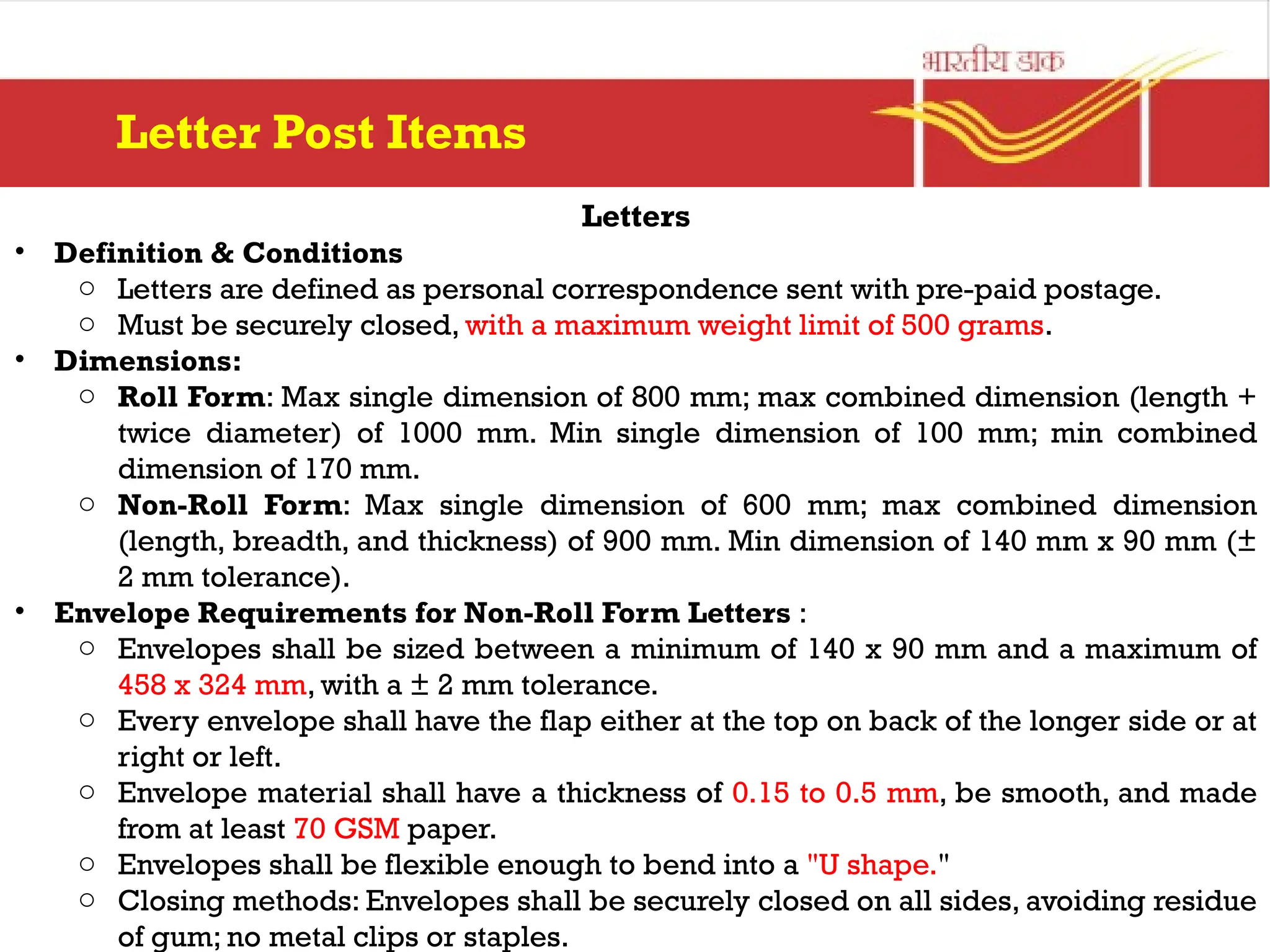 Letters
• Definition & Conditions
o Letters are defined as personal correspondence sent with pre-paid postage.
o Must be securely closed, with a maximum weight limit of 500 grams.
• Dimensions:
o Roll Form: Max single dimension of 800 mm; max combined dimension (length +
twice diameter) of 1000 mm. Min single dimension of 100 mm; min combined
dimension of 170 mm.
o Non-Roll Form: Max single dimension of 600 mm; max combined dimension
(length, breadth, and thickness) of 900 mm. Min dimension of 140 mm x 90 mm (±
2 mm tolerance).
• Envelope Requirements for Non-Roll Form Letters :
o Envelopes shall be sized between a minimum of 140 x 90 mm and a maximum of
458 x 324 mm, with a ± 2 mm tolerance.
o Every envelope shall have the flap either at the top on back of the longer side or at
right or left.
o Envelope material shall have a thickness of 0.15 to 0.5 mm, be smooth, and made
from at least 70 GSM paper.
o Envelopes shall be flexible enough to bend into a "U shape."
o Closing methods: Envelopes shall be securely closed on all sides, avoiding residue
of gum; no metal clips or staples.
Letter Post Items
 