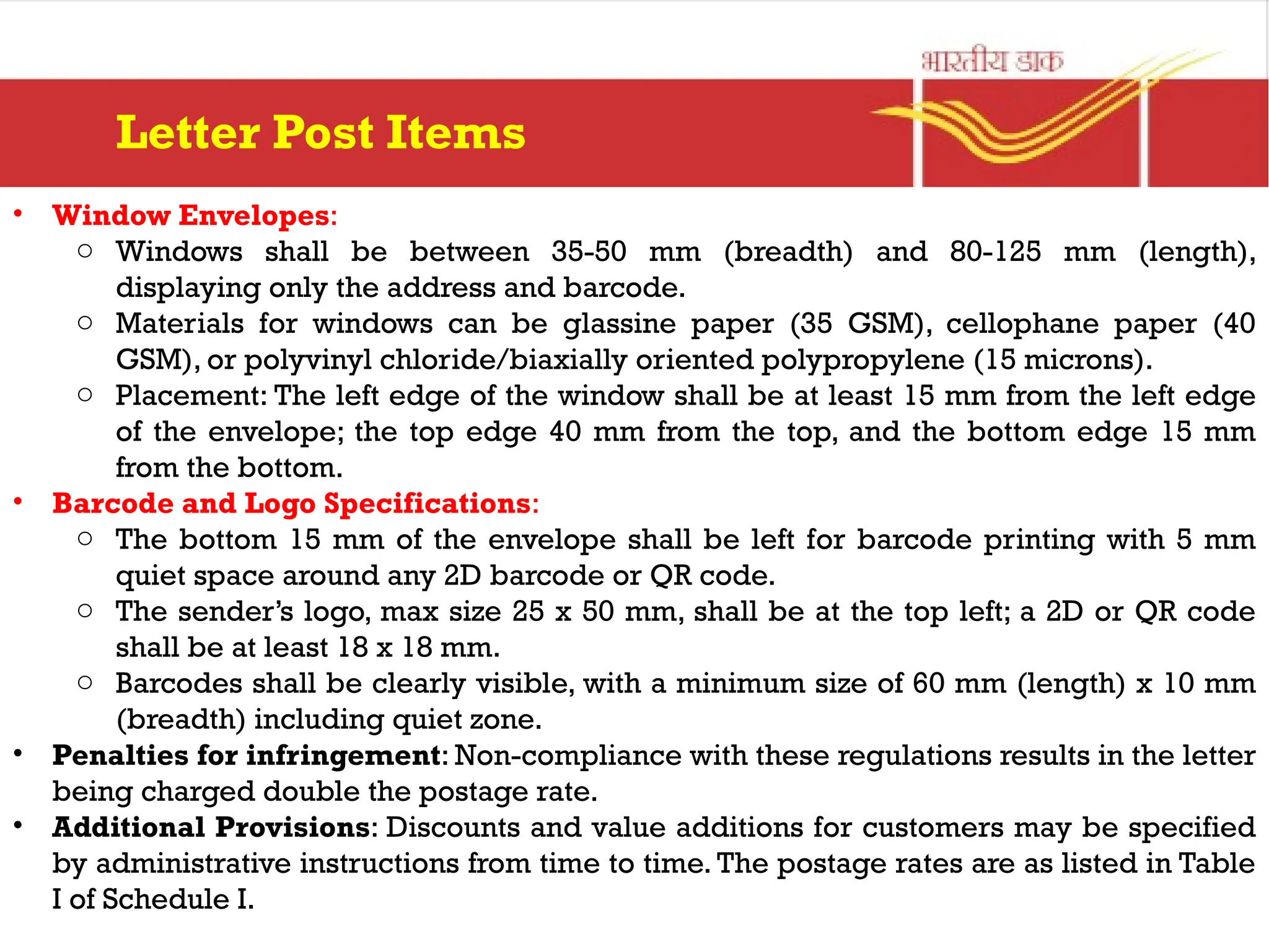 Letter Post Items
• Window Envelopes:
o Windows shall be between 35-50 mm (breadth) and 80-125 mm (length),
displaying only the address and barcode.
o Materials for windows can be glassine paper (35 GSM), cellophane paper (40
GSM), or polyvinyl chloride/biaxially oriented polypropylene (15 microns).
o Placement: The left edge of the window shall be at least 15 mm from the left edge
of the envelope; the top edge 40 mm from the top, and the bottom edge 15 mm
from the bottom.
• Barcode and Logo Specifications:
o The bottom 15 mm of the envelope shall be left for barcode printing with 5 mm
quiet space around any 2D barcode or QR code.
o The sender’s logo, max size 25 x 50 mm, shall be at the top left; a 2D or QR code
shall be at least 18 x 18 mm.
o Barcodes shall be clearly visible, with a minimum size of 60 mm (length) x 10 mm
(breadth) including quiet zone.
• Penalties for infringement: Non-compliance with these regulations results in the letter
being charged double the postage rate.
• Additional Provisions: Discounts and value additions for customers may be specified
by administrative instructions from time to time. The postage rates are as listed in Table
I of Schedule I.
 