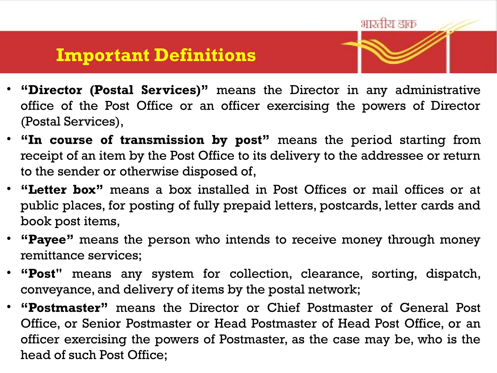 Important Definitions
• “Director (Postal Services)” means the Director in any administrative
office of the Post Office or an officer exercising the powers of Director
(Postal Services),
• “In course of transmission by post” means the period starting from
receipt of an item by the Post Office to its delivery to the addressee or return
to the sender or otherwise disposed of,
• “Letter box” means a box installed in Post Offices or mail offices or at
public places, for posting of fully prepaid letters, postcards, letter cards and
book post items,
• “Payee” means the person who intends to receive money through money
remittance services;
• “Post" means any system for collection, clearance, sorting, dispatch,
conveyance, and delivery of items by the postal network;
• “Postmaster” means the Director or Chief Postmaster of General Post
Office, or Senior Postmaster or Head Postmaster of Head Post Office, or an
officer exercising the powers of Postmaster, as the case may be, who is the
head of such Post Office;
 